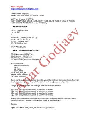 Anar Godjaev
http://anargodjaev.wordpress.com/
GRANT connect TO patpat;
GRANT create table, create procedure TO patpat;
AUDIT ALL BY patpat BY ACCESS;
AUDIT SELECT TABLE, UPDATE TABLE, INSERT TABLE, DELETE TABLE BY patpat BY ACCESS;
AUDIT EXECUTE PROCEDURE BY patpat BY ACCESS;
CONN patpat/patpat
CREATE TABLE pat_tab (
id NUMBER
);
INSERT INTO pat_tab (id) VALUES (1);
UPDATE pat_tab SET id = 2;
SELECT * FROM pat_tab;
DELETE FROM pat_tab;
DROP TABLE pat_tab;
CONNECT sys/password AS SYSDBA
COLUMN
COLUMN
COLUMN
COLUMN

username FORMAT A10
owner FORMAT A10
obj_name FORMAT A10
extended_timestamp FORMAT A35

SELECT username,
extended_timestamp,
owner,
obj_name,
action_name
FROM dba_audit_trail
WHERE owner = patpat’
ORDER BY timestamp;
Bunun dışında sadece specific tablolar üzerinden yapılan haraketleride izlemek gerekebilir.Bunun için
öncelikle yapılması gereken hangi tablolar üzerinde audit olacağını belirlemek gerekir.
Örneğin aşağıdaki komutla 4 adet tablo için audit mekanizmasını açıyoruz.
SQL>audit
SQL>audit
SQL>audit
SQL>audit

select,delete,insert,update
select,delete,insert,update
select,delete,insert,update
select,delete,insert,update

on
on
on
on

user.tab1
user.tab2
user.tab3
user.tab4

by
by
by
by

access;
access;
access;
access;

Artık bu işlemden sonra bir kişi bu tablolardan biri üzerinde beliritilen select,update,insert,delete
komutlarından birini çalıştırırsa otomatik olarak bir log ile audit edilecektir.
Bunuda ,
SQL >select * from DBA_AUDIT_TRAIL;kullanarak görebilirsiniz.

 