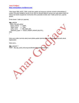 Anar Godjaev
http://anargodjaev.wordpress.com/
Yalnız bazen DBA_AUDIT_TRAIL içinde bazı yapılan sql sorgusunu görmek mümkün olmamaktadır.O
yüzden FGA policy dediğimiz kavram ile bu SQL leri istersek tablonun tamamı için yada sadece belirili bir
kolona özel olarak sorgulamak mümkündür.Ama yukarıdaki örnekte olan 4 tablo içinde bunu yapmak
gerekir.
Örnek olarak 1 tablo için yaparsak,
SQL >BEGIN
DBMS_FGA.add_policy(
object_schema => 'USER',
object_name
=> 'TAB1,
policy_name
=> 'BIR_ISIM_GIR',
statement_types => 'SELECT,INSERT,UPDATE,DELETE');
END;
/
Daha sonra tablo üzerinde select,insert,delete,update işlemlerinden biri yapıldığında otomatik olarak
loglanacaktır.
Daha sonra ,
SQL >SELECT *
FROM dba_fga_audit_trail;sorgusukullanılarakgereklibilgileralınabilir.

 