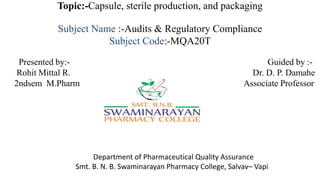 Topic:-Capsule, sterile production, and packaging
Subject Name :-Audits & Regulatory Compliance
Subject Code:-MQA20T
Presented by:- Guided by :-
Rohit Mittal R. Dr. D. P. Damahe
2ndsem M.Pharm Associate Professor
Department of Pharmaceutical Quality Assurance
Smt. B. N. B. Swaminarayan Pharmacy College, Salvav– Vapi
 