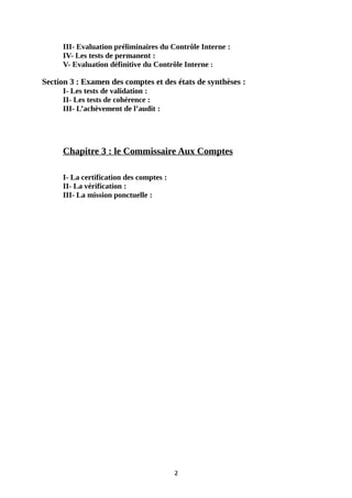 III- Evaluation préliminaires du Contrôle Interne :
IV- Les tests de permanent :
V- Evaluation définitive du Contrôle Interne :
Section 3 : Examen des comptes et des états de synthèses :
I- Les tests de validation :
II- Les tests de cohérence :
III- L’achèvement de l’audit :
Chapitre 3 : le Commissaire Aux Comptes
I- La certification des comptes :
II- La vérification :
III- La mission ponctuelle :
2
 
