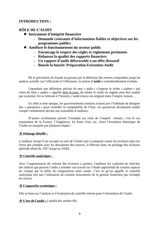 INTRODUCTION :
RÔLE DE L’AUDIT
 Instrument d’intégrité financière
– Demande croissante d’informations fiables et objectives sur les
programmes publics
 Améliore le fonctionnement du secteur public
– Encourage le respect des règles et règlements pertinents
– Rehausse la qualité des rapports financiers
– Un rapport d’audit défavorable a un effet dissuasif
– Boucle la boucle: Préparation-Exécution-Audit
De la prévention du fraude en passant par la détection des erreurs comptables jusqu’au
analyse actuelle sur l’efficacité et l’efficience, la notion d’audit a considérablement évoluée.
Cependant une définition précise du mot « audit » s’impose le verbe « auditer » qui
viens du latin « audire » signifie bien écouter, du même le verbe en anglais peut être traduit
par examiner. En se referant à l’histoire, l’audit trouva ses origines dans l’empire romain.
En effet à cette époque, les gouvernements romains avaient pris l’habitude de designer
des « questreurs » pour contrôler la comptabilité de l’Etat, ces questreurs deviennent rendre
compte verbalement devant une assemblée d’auditeur.
D’autres civilisations prirent l’exemple sur celui de l’empire romain, c’est le cas
notamment de la France, l’Angleterre, les Etats Unis, etc. Ainsi l’évolution historique de
l’audit est marquée par plusieurs étapes :
 Pointage détaillé :
L’auditeur lorsqu’il est accepté au sein de l’entité tant à comparer toutes les écritures dans les
livres des comptes avec les documents des sources, il effectue donc un pointage des écritures
(période allant du 1927 jusqu’au 1936).
 Contrôle analytique :
Avec l’augmentation du volume des écritures à pointer, l’auditeur fut contraint de chercher
des indices qui pouvait l’aider à orienter son travail sur l’étude approfondi de certains aspects
de compte par le billet de comparaison entre année, c’est ce qu’on appelle le contrôle
analytique (tel que l’utilisation de certains instruments de la gestion financière par exemple
les ratios).
 L’approche systémique :
Elle se base sur l’analyse et l’évaluation du contrôle interne pour l’orientation de l’audit.
 L’ère de l’audit : ( audelà des années 60)
3
 