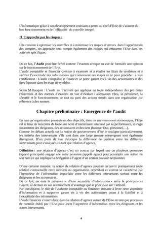 L’informatique grâce à son developpement croissant a permi au chef d’E/se de s’assurer du
bon fonctionnement et de l’efficacité du contrôle integré.
 L’approche par les risques :
Elle consiste à optimiser les contrôles et à minimiser les risques d’erreurs dans l’appréciation
des comptes, cet approche tient compte également des risques qui entourent l’E/se dans ses
activités spécifiques.
De ce fait, l’Audit peut être défini comme l’examen critique en vue de formuler une opinion
sur le fonctionnement de l’E/se.
L’audit comptable et financier consiste à examiner et à étudier les Etats de synthèses et à
vérifier l’exactitude des informations qui contenaient ces étapes et ce pour procéder à leur
certification : L’audit comptable et financier se porte garant vis à vis des actionnaires et des
tiers figurant dans les états de synthèse.
Selon M.Bouquin : L’audit est l’activité qui applique en toute indépendance des pro dures
cohérentes et des normes d’examen en vue d’évaluer l’adéquation vécu, la pertinence, la
sécurité et le fonctionnement de tout ou parti des actions menés dans une organisation par
référence à des normes.
Chapitre préliminaire : Emergence de l’audit
En tant qu’organisation poursuivant des objectifs, dans un environnement économique, l’E/se
est le lieur de rencontre de toute une série d’intervenant intéressé par sa performance, il s’agit
notamment des dirigeants, des actionnaires et des tiers (banque, Etat, personnel,…).
Comme les débats actuels sur la notion de gouvernement d’/se le souligne particulièrement,
les intérêts des intervenants s’ils sont dans une large mesure convergeant sont également
divergeant. D’un point de vue théorique la différence de position entre les différents
intervenants peut s’analyser en tant que relation d’agence.
Définition : une relation d’agence c’est un contrat par lequel une ou plusieurs personnes
(appelé principale) engage une autre personne (appelé agent) pour accomplir une action en
son nom ce qui implique la délégation à l’agent d’un certain pouvoir décisionnel.
D’une certaine manière, la notion de relation d’agence pourrait recouvrir pratiquement toute
relation contractuelle entre individu ou organisation, cependant ce contrat se caractérise par
l’hypothèse de l’information imparfaite entre les différents intervenants surtout entre les
dirigeants et les actionnaires.
De ce fait, on note la présence « d’une asymétrie d’information » entre le principale et
l’agent, ce dernier en sait normalement d’avantage que le principale sur l’activité.
Par conséquent, le rôle de l’auditeur comptable ou financier consiste à lever cette asymétrie
d’information et à supporter garant vis à vis des actionnaires quant à la fiabilité et à
l’exactitude des informations.
L’audit financier s’insert donc dans la relation d’agence autour de l’E/se en tant que processus
de contrôle établi par l’E/se pour lever l’asymétrie d’information entre les dirigeants et les
autres intervenants.
4
 