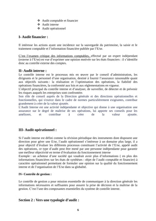  Audit comptable et financier
 Audit interne
 Audit opérationnel
I- Audit financier :
Il intéresse les actions ayant une incidence sur la sauvegarde du patrimoine, la saisie et le
traitement comptable et l’information financière publiée par l’E/se.
C’est l’examen critique des informations comptables, effectué par un expert indépendant
(externe à l’E/se) en vue d’exprimer une opinion motivée sur les états financiers : il s’identifie
donc au contrôle externe des comptes.
II- Audit interne :
Le contrôle interne est le processus mis en œuvre par le conseil d’administration, les
dirigeants et le personnel d’une organisation, destiné à fournir l’assurance raisonnable quant
aux objectifs suivants : la réalisation et l’optimisation des opérations, la fiabilité des
opérations financières, la conformité aux lois et aux réglementations en vigueur.
L’objectif principal du contrôle interne et d’analyser, de surveiller, de détecter et de prévenir
les risques auquels les entreprises sont confrontées
Son rôle de conseil auprès de la Direction générale et des directions opérationnelles et
fonctionnelles, qui s'exerce dans le cadre de normes particulièrement exigeantes, contribue
grandement à créer de la valeur ajoutée.
L'Audit Interne est une activité indépendante et objective qui donne à une organisation une
assurance sur le degré de maîtrise de ses opérations, lui apporte ses conseils pour les
améliorer, et contribue à créer de la valeur ajoutée.
III- Audit opérationnel :
Si l’audit interne est défini comme la révision périodique des instruments dont disposent une
direction pour gérer une E/se, l’audit opérationnel s’intéresse à un domaine plus large, il a
pour objectif d’évaluer les différents processus constituant l’activité de l’E/se, appelé audit
des opérations, ce type d’audit peut être mené par une personne indépendante pour garantir
une meilleur objectivité en terme d’évaluation du fonctionnement interne
Exemple : un acheteur d’une société qui voudrait avoir plus d’informations ( en plus des
informations financières sur les états de synthèses : objet de l’audit comptable et financier) à
caractère opérationnel permettant de formuler une opinion sur la qualité du fonctionnement
interne et de l’organisation de l’E/se dans sa globalité.
IV- Contrôle de gestion :
Le contrôle de gestion a pour mission essentielle de communiquer à la direction générale les
informations nécessaires et suffisantes pour assurer la prise de décision et la maîtrise de la
gestion. C’est l’une des composantes essentielles du système de contrôle interne.
Section 2 : Vers une typologie d’audit :
6
 