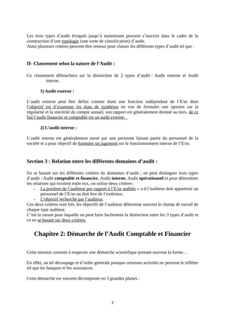 Les trois types d’audit évoqués jusqu’à maintenant peuvent s’inscrire dans le cadre de la
construction d’une typologie (une sorte de classification) d’audit.
Ainsi plusieurs critères peuvent être retenus pour classer les différents types d’audit tel que :
II- Classement selon la nature de l’Audit :
Ce classement débouchera sur la distinction de 2 types d’audit : Audit externe et Audit
interne.
1) Audit externe :
L’audit externe peut être défini comme étant une fonction indépendant de l’E/se dont
l’objectif est d’examiner les états de synthèses en vue de formuler une opinion sur la
régularité et la sincérité du compte annuel, son rapport est généralement destiné au tiers, de ce
fait l’audit financier et comptable est un audit externe.
2) L’audit interne :
L’audit interne est généralement mené par une personne faisant partie du personnel de la
société et a pour objectif de formuler un jugement sur le fonctionnement interne de l’E/se.
Section 3 : Relation entre les différents domaines d’audit :
En se basant sur les différents critères du domaines d’audit ; on peut distinguer trois types
d’audit : Audit comptable et financier, Audit interne, Audit opérationnel et pour déterminer
les relations qui existent entre eux, on utilise deux critères :
- La position de l’auditeur par rapport à l’E/se auditée c a d l’auditeur doit appartenir au
personnel de l’E/se ou doit être de l’extérieur.
- L’objectif recherché par l’auditeur.
Ces deux critères sont liés, les objectifs de l’auditeur détermine souvent le champ de travail de
chaque type auditeur.
C’est la raison pour laquelle on peut faire facilement la distinction entre les 3 types d’audit et
ce en se basant sur deux critères.
Chapitre 2: Démarche de l’Audit Comptable et Financier
Cette mission consiste à respecter une démarche scientifique prenant souvent la forme…
En effet, un tel découpage et d’ordre générale puisque certaines activités ne peuvent le refléter
tel que les banques et les assurances.
Cette démarche est souvent décomposée en 3 grandes phases :
7
 