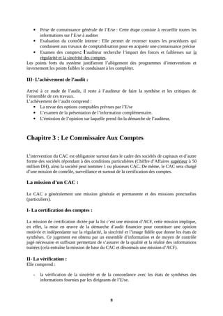  Prise de connaissance générale de l’E/se : Cette étape consiste à recueillir toutes les
informations sur l’E/se à auditer
 Evaluation du contrôle interne : Elle permet de recenser toutes les procédures qui
conduisent aux travaux de comptabilisation pour en acquérir une connaissance précise
 Examen des comptes: l’auditeur recherche l’impact des forces et faiblesses sur la
régularité et la sincérité des comptes.
Les points forts du système justifieront l’allègement des programmes d’interventions et
inversement les points faibles le conduisant à les compléter.
III- L’achèvement de l’audit :
Arrivé à ce stade de l’audit, il reste à l’auditeur de faire la synthèse et les critiques de
l’ensemble de ces travaux.
L’achèvement de l’audit comprend :
 La revue des options comptables prévues par l’E/se
 L’examen de la présentation de l’information complémentaire.
 L’émission de l’opinion sur laquelle prend fin la démarche de l’auditeur.
Chapitre 3 : Le Commissaire Aux Comptes
L’intervention du CAC est obligatoire surtout dans le cadre des sociétés de capitaux et d’autre
forme des sociétés répondant à des conditions particulières (Chiffre d’Affaires supérieur à 50
million DH), ainsi la société peut nommer 1 ou plusieurs CAC. De même, le CAC sera chargé
d’une mission de contrôle, surveillance et surtout de la certification des comptes.
La mission d’un CAC :
Le CAC a généralement une mission générale et permanente et des missions ponctuelles
(particuliers).
I- La certification des comptes :
La mission de certification dictée par la loi c’est une mission d’ACF, cette mission implique,
en effet, la mise en œuvre de la démarche d’audit financier pour constituer une opinion
motivée et indépendante sur la régularité, la sincérité et l’image fidèle que donne les états de
synthèses. Ce jugement est obtenu par un ensemble d’information et de moyen de contrôle
jugé nécessaire et suffisant permettant de s’assurer de la qualité et la réalité des informations
traitées (cela entraîne la mission de base du CAC et désormais une mission d’ACF).
II- La vérification :
Elle comprend :
- la vérification de la sincérité et de la concordance avec les états de synthèses des
informations fournies par les dirigeants de l’E/se.
8
 