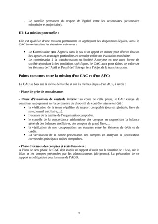 - Le contrôle permanent du respect de légalité entre les actionnaires (actionnaire
minoritaire et majoritaire).
III- La mission ponctuelle :
Elle est qualifiée d’une mission permanente en appliquant les dispositions légales, ainsi le
CAC intervient dans les situations suivantes :
 Le Commissaire Aux Apports dans le cas d’un apport en nature pour décrire chacun
des apports et avantages particuliers et formuler enfin une évaluation monétaire.
 Le commissariat à la transformation en Société Anonyme en une autre forme de
société répondant à des conditions spécifiques, le CAC aura pour tâches de valoriser
les éléments de l’Actif et Passif de l’E/se qui fera l’objet de la transformation.
Points communs entre la mission d’un CAC et d’un AFC:
Le CAC se base sur la même démarche et sur les mêmes étapes d’un ACF, à savoir :
- Phase de prise de connaissance.
- Phase d’évaluation de contrôle interne : au cours de cette phase, le CAC essaye de
constituer un jugement sur la pertinence du dispositif du contrôle interne tel que :
 la vérification de la tenue régulière du support comptable (journal générale, livre de
paie, journal auxiliaire,…).
 l’examen de la qualité de l’organisation comptable.
 le contrôle de la concordance arithmétique des comptes en rapprochant la balance
générale des balances auxiliaires, des comptes de grand livre,…
 la vérification de non compensation des comptes entre les éléments de débit et de
crédit.
 La vérification de la bonne présentation des comptes en analysant la justification
correcte des principaux soldes comptables.
- Phase d’examen des comptes et états financiers :
A l’issu de cette phase, le CAC doit établir un rapport d’audit sur la situation de l’E/se, sur le
bilan et les comptes présentées par les administrateurs (dirigeants). La préparation de ce
rapport est obligatoire pour la tenue de l’AGO.
9
 