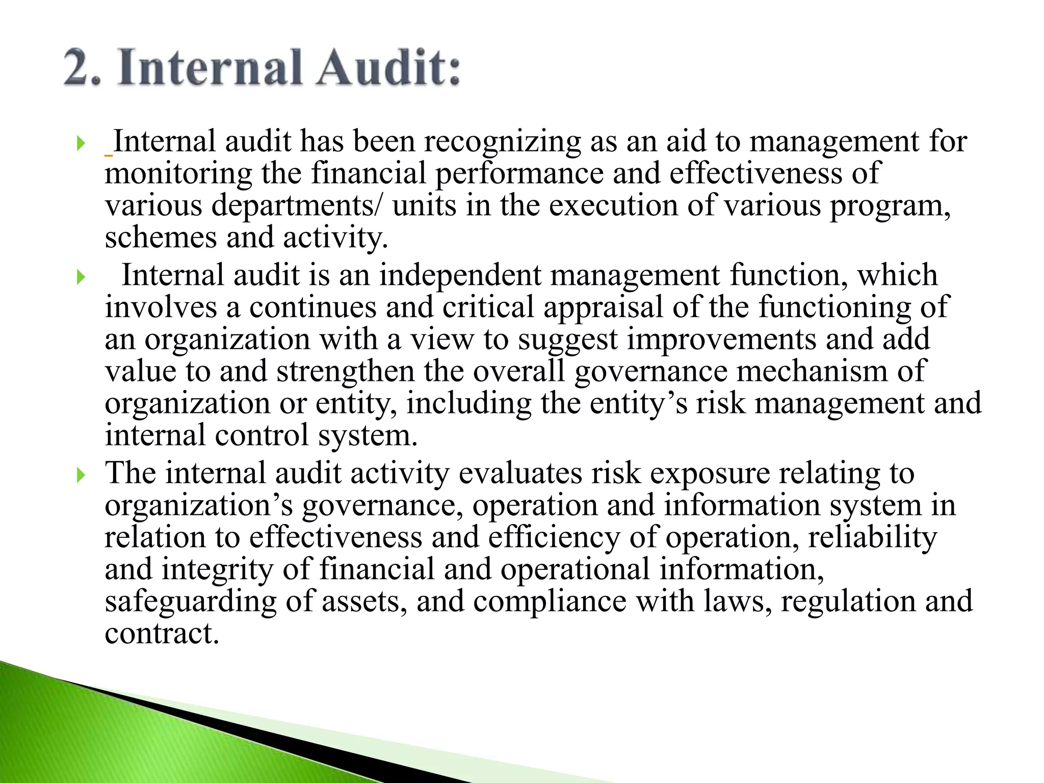  Internal audit has been recognizing as an aid to management for
monitoring the financial performance and effectiveness of
various departments/ units in the execution of various program,
schemes and activity.
 Internal audit is an independent management function, which
involves a continues and critical appraisal of the functioning of
an organization with a view to suggest improvements and add
value to and strengthen the overall governance mechanism of
organization or entity, including the entity’s risk management and
internal control system.
 The internal audit activity evaluates risk exposure relating to
organization’s governance, operation and information system in
relation to effectiveness and efficiency of operation, reliability
and integrity of financial and operational information,
safeguarding of assets, and compliance with laws, regulation and
contract.
 