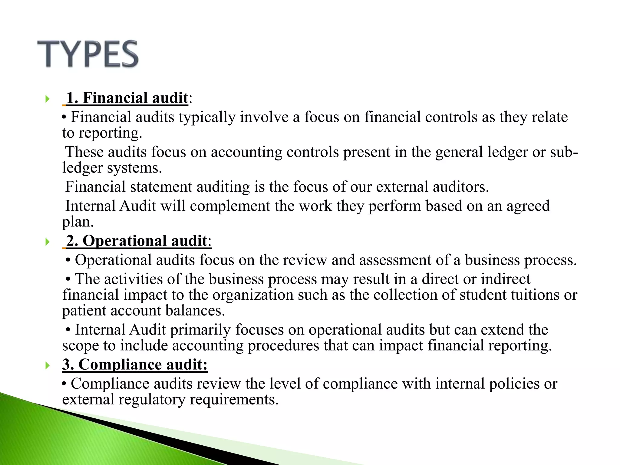  1. Financial audit:
• Financial audits typically involve a focus on financial controls as they relate
to reporting.
These audits focus on accounting controls present in the general ledger or sub-
ledger systems.
Financial statement auditing is the focus of our external auditors.
Internal Audit will complement the work they perform based on an agreed
plan.
 2. Operational audit:
• Operational audits focus on the review and assessment of a business process.
• The activities of the business process may result in a direct or indirect
financial impact to the organization such as the collection of student tuitions or
patient account balances.
• Internal Audit primarily focuses on operational audits but can extend the
scope to include accounting procedures that can impact financial reporting.
 3. Compliance audit:
• Compliance audits review the level of compliance with internal policies or
external regulatory requirements.
 