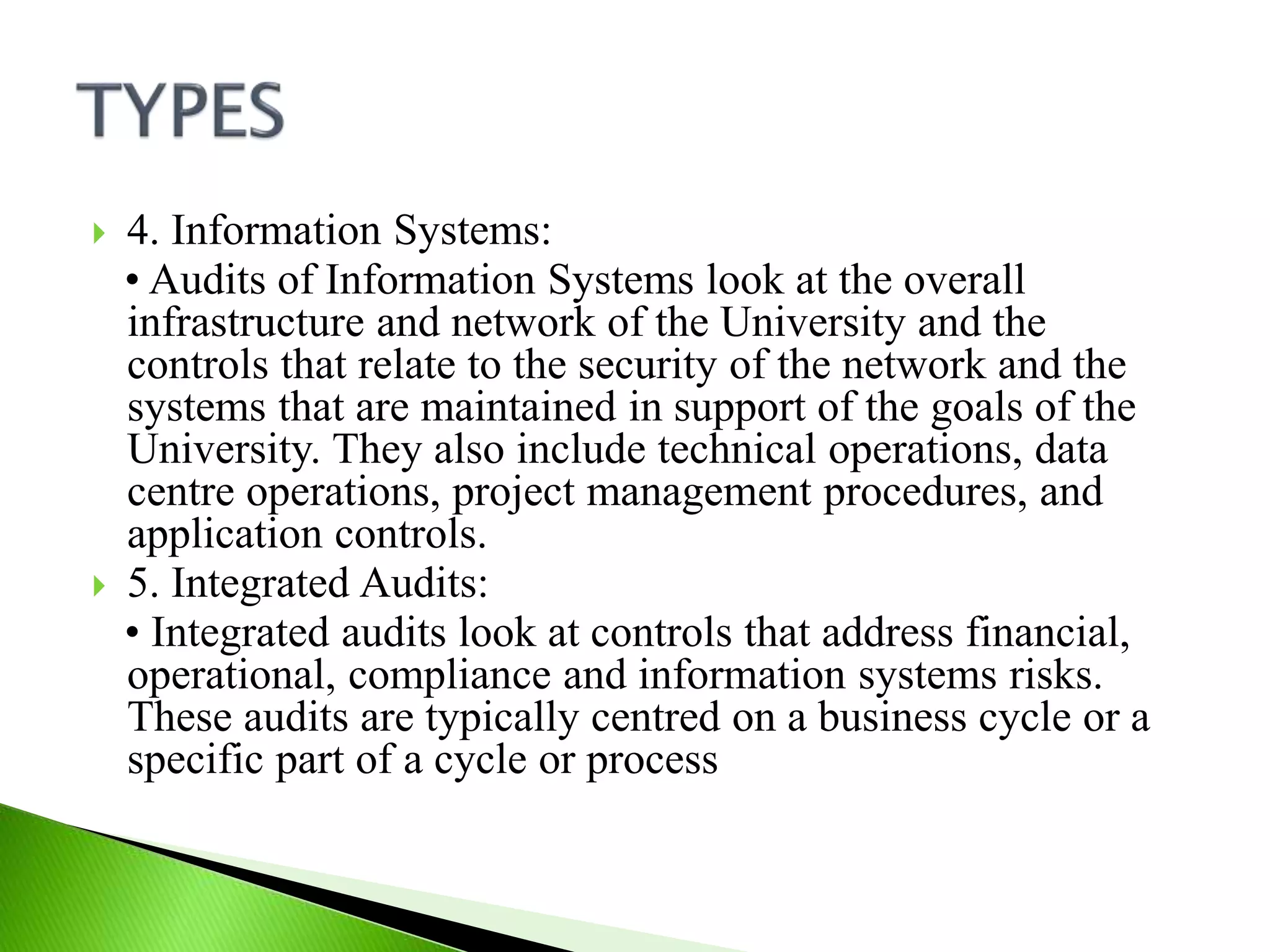  4. Information Systems:
• Audits of Information Systems look at the overall
infrastructure and network of the University and the
controls that relate to the security of the network and the
systems that are maintained in support of the goals of the
University. They also include technical operations, data
centre operations, project management procedures, and
application controls.
 5. Integrated Audits:
• Integrated audits look at controls that address financial,
operational, compliance and information systems risks.
These audits are typically centred on a business cycle or a
specific part of a cycle or process
 