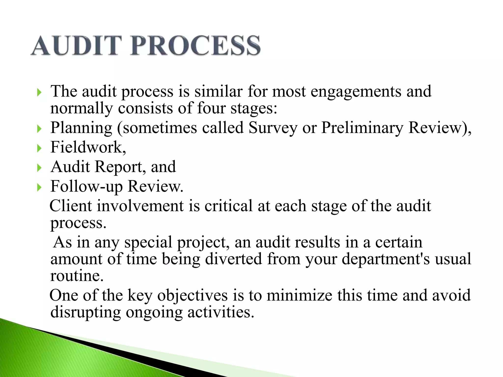  The audit process is similar for most engagements and
normally consists of four stages:
 Planning (sometimes called Survey or Preliminary Review),
 Fieldwork,
 Audit Report, and
 Follow-up Review.
Client involvement is critical at each stage of the audit
process.
As in any special project, an audit results in a certain
amount of time being diverted from your department's usual
routine.
One of the key objectives is to minimize this time and avoid
disrupting ongoing activities.
 