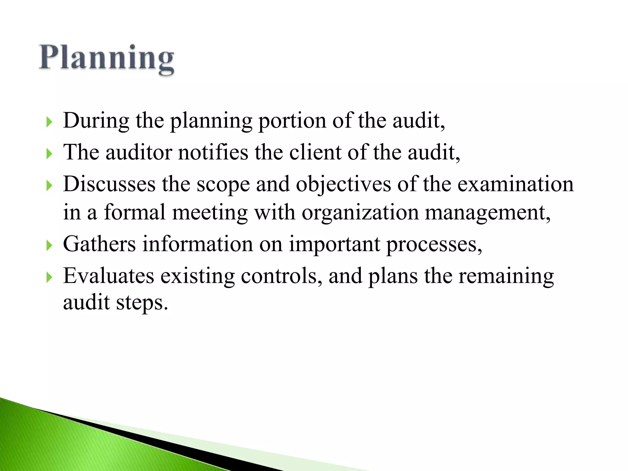  During the planning portion of the audit,
 The auditor notifies the client of the audit,
 Discusses the scope and objectives of the examination
in a formal meeting with organization management,
 Gathers information on important processes,
 Evaluates existing controls, and plans the remaining
audit steps.
 