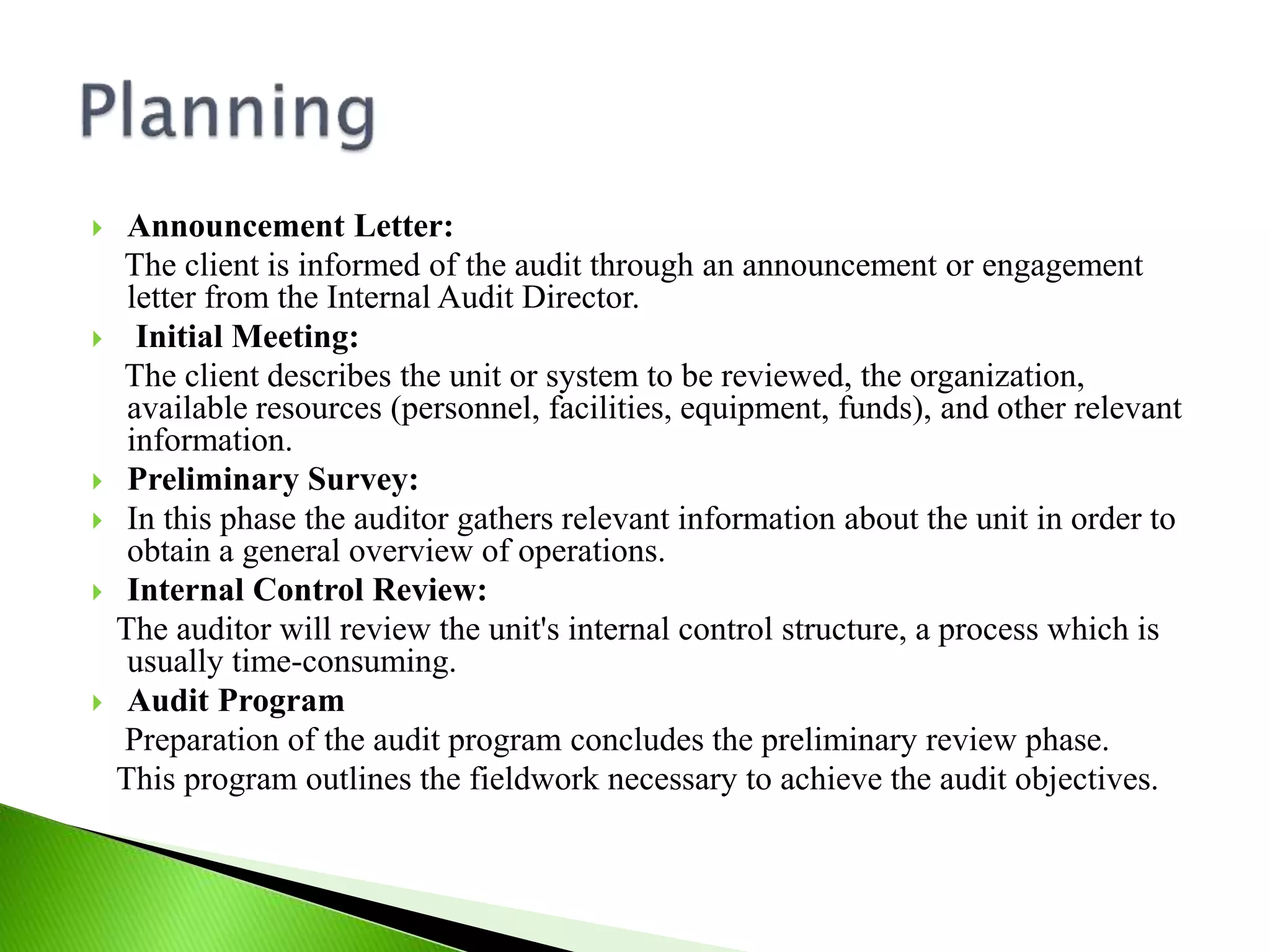  Announcement Letter:
The client is informed of the audit through an announcement or engagement
letter from the Internal Audit Director.
 Initial Meeting:
The client describes the unit or system to be reviewed, the organization,
available resources (personnel, facilities, equipment, funds), and other relevant
information.
 Preliminary Survey:
 In this phase the auditor gathers relevant information about the unit in order to
obtain a general overview of operations.
 Internal Control Review:
The auditor will review the unit's internal control structure, a process which is
usually time-consuming.
 Audit Program
Preparation of the audit program concludes the preliminary review phase.
This program outlines the fieldwork necessary to achieve the audit objectives.
 