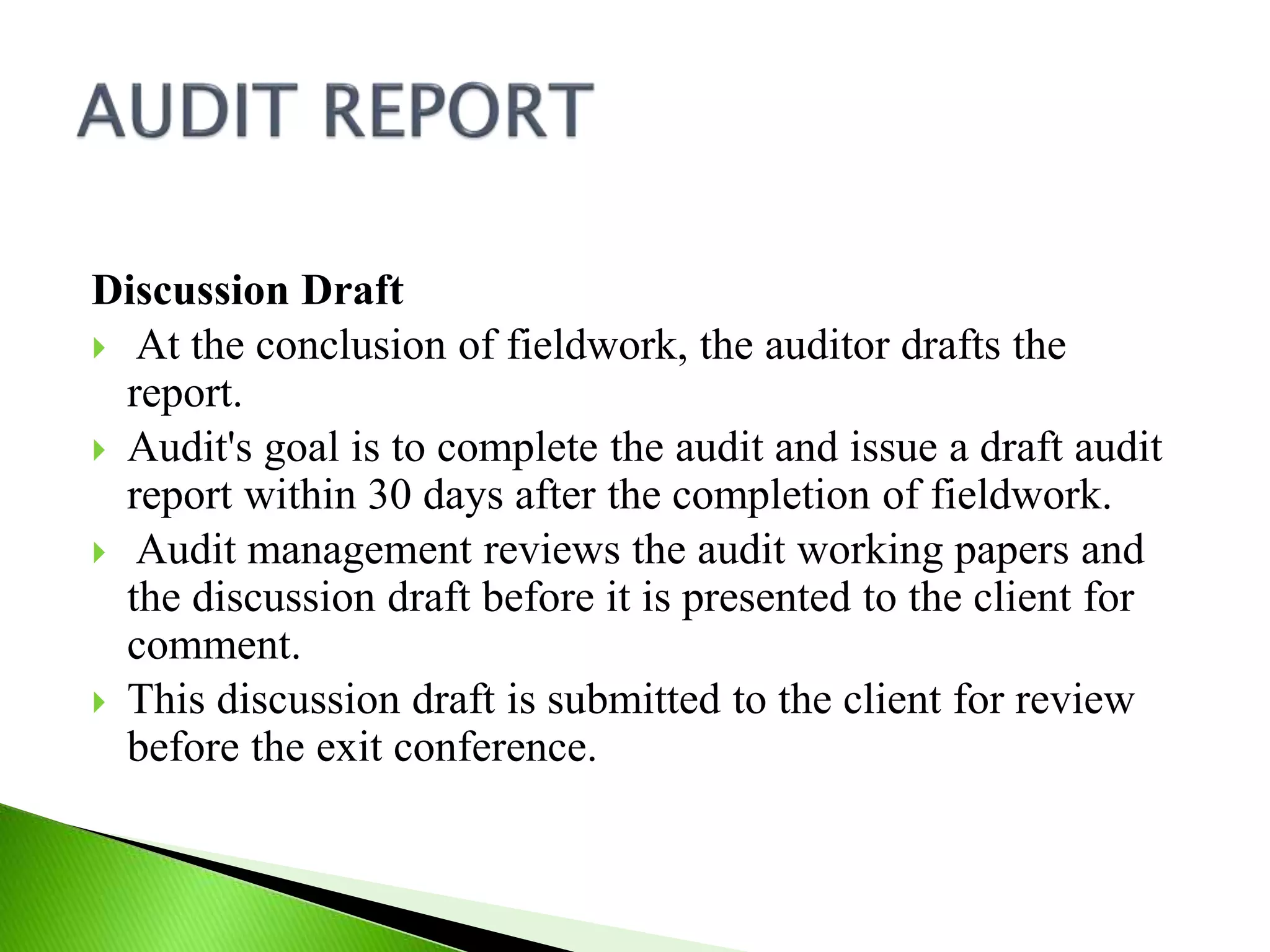 Discussion Draft
 At the conclusion of fieldwork, the auditor drafts the
report.
 Audit's goal is to complete the audit and issue a draft audit
report within 30 days after the completion of fieldwork.
 Audit management reviews the audit working papers and
the discussion draft before it is presented to the client for
comment.
 This discussion draft is submitted to the client for review
before the exit conference.
 