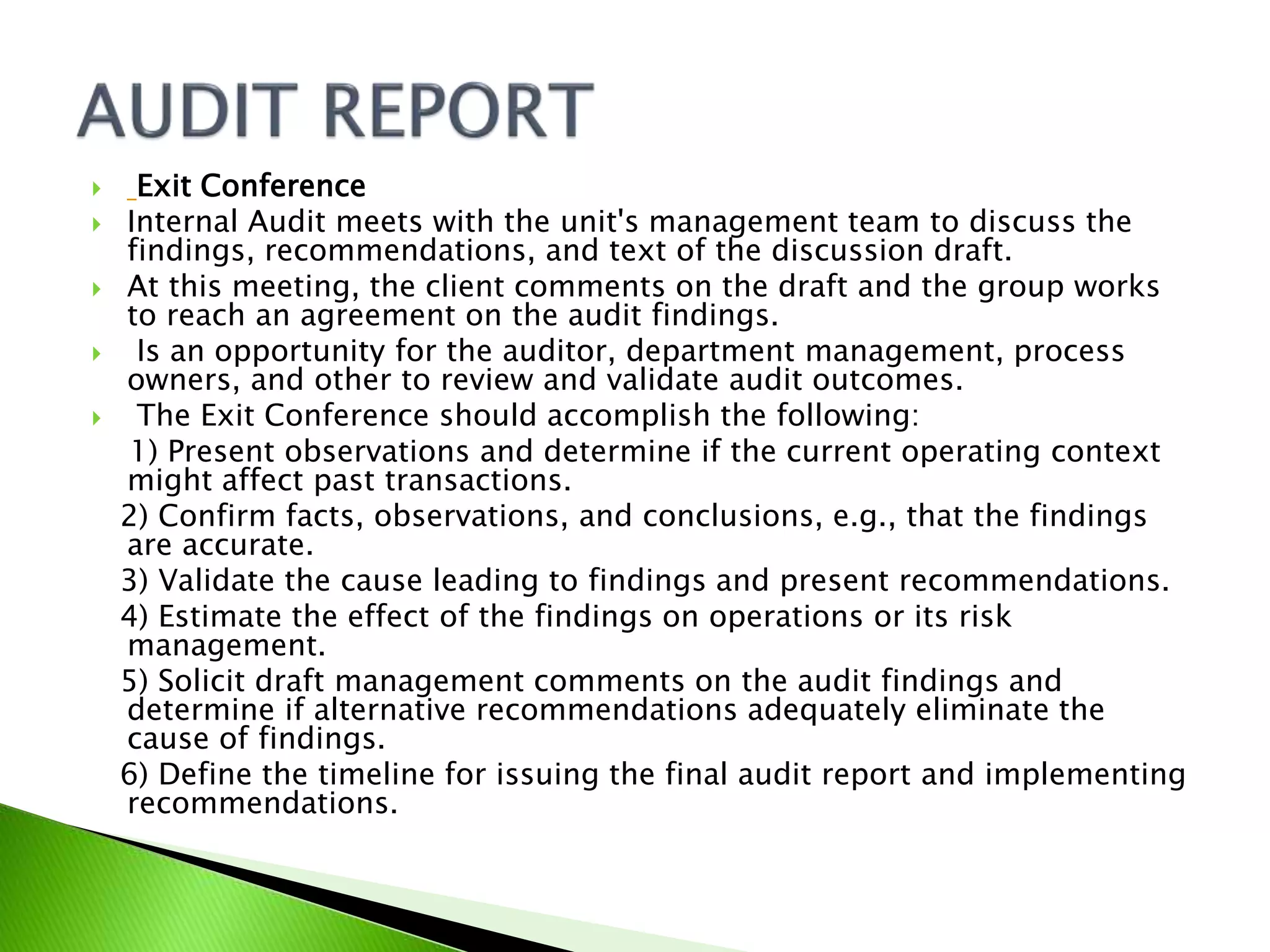  Exit Conference
 Internal Audit meets with the unit's management team to discuss the
findings, recommendations, and text of the discussion draft.
 At this meeting, the client comments on the draft and the group works
to reach an agreement on the audit findings.
 Is an opportunity for the auditor, department management, process
owners, and other to review and validate audit outcomes.
 The Exit Conference should accomplish the following:
1) Present observations and determine if the current operating context
might affect past transactions.
2) Confirm facts, observations, and conclusions, e.g., that the findings
are accurate.
3) Validate the cause leading to findings and present recommendations.
4) Estimate the effect of the findings on operations or its risk
management.
5) Solicit draft management comments on the audit findings and
determine if alternative recommendations adequately eliminate the
cause of findings.
6) Define the timeline for issuing the final audit report and implementing
recommendations.
 