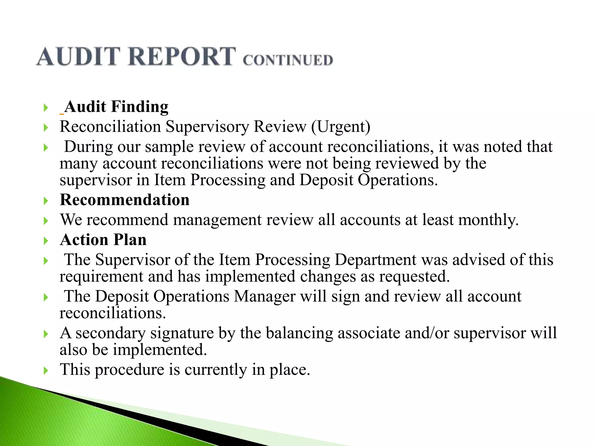  Audit Finding
 Reconciliation Supervisory Review (Urgent)
 During our sample review of account reconciliations, it was noted that
many account reconciliations were not being reviewed by the
supervisor in Item Processing and Deposit Operations.
 Recommendation
 We recommend management review all accounts at least monthly.
 Action Plan
 The Supervisor of the Item Processing Department was advised of this
requirement and has implemented changes as requested.
 The Deposit Operations Manager will sign and review all account
reconciliations.
 A secondary signature by the balancing associate and/or supervisor will
also be implemented.
 This procedure is currently in place.
 
