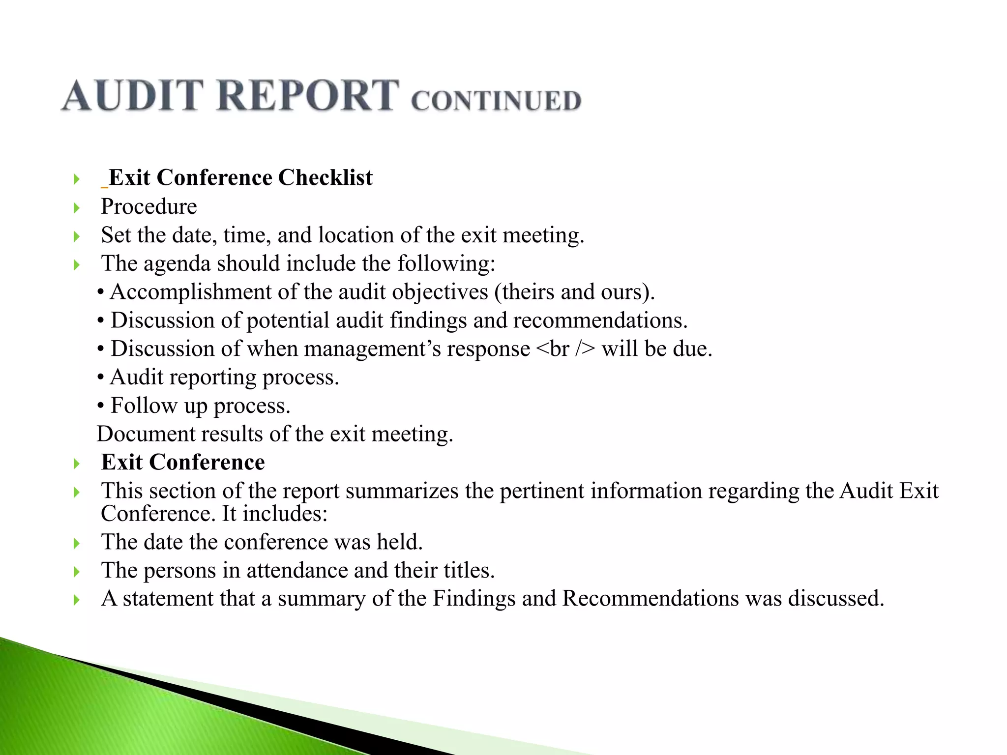  Exit Conference Checklist
 Procedure
 Set the date, time, and location of the exit meeting.
 The agenda should include the following:
• Accomplishment of the audit objectives (theirs and ours).
• Discussion of potential audit findings and recommendations.
• Discussion of when management’s response <br /> will be due.
• Audit reporting process.
• Follow up process.
Document results of the exit meeting.
 Exit Conference
 This section of the report summarizes the pertinent information regarding the Audit Exit
Conference. It includes:
 The date the conference was held.
 The persons in attendance and their titles.
 A statement that a summary of the Findings and Recommendations was discussed.
 