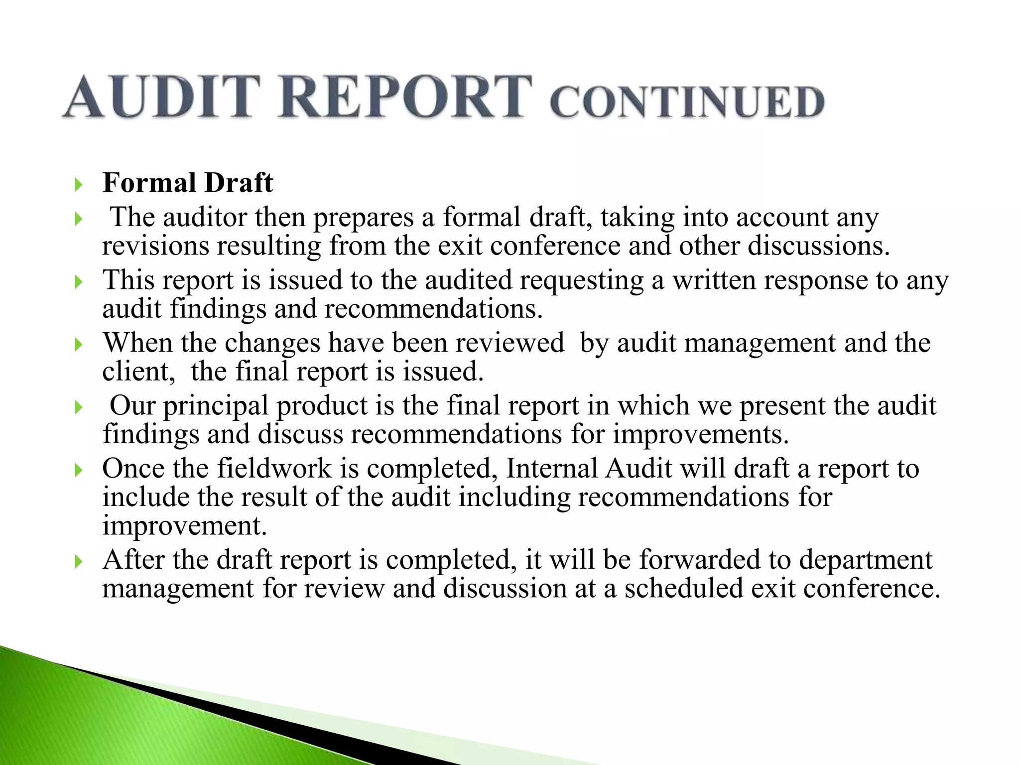  Formal Draft
 The auditor then prepares a formal draft, taking into account any
revisions resulting from the exit conference and other discussions.
 This report is issued to the audited requesting a written response to any
audit findings and recommendations.
 When the changes have been reviewed by audit management and the
client, the final report is issued.
 Our principal product is the final report in which we present the audit
findings and discuss recommendations for improvements.
 Once the fieldwork is completed, Internal Audit will draft a report to
include the result of the audit including recommendations for
improvement.
 After the draft report is completed, it will be forwarded to department
management for review and discussion at a scheduled exit conference.
 