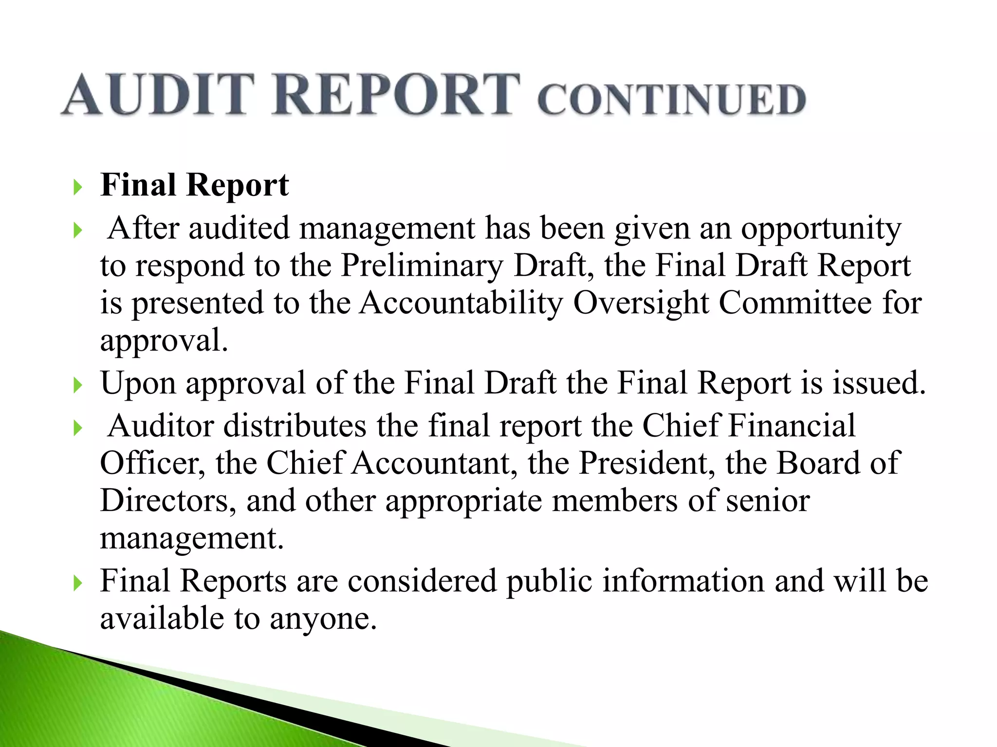 Final Report
 After audited management has been given an opportunity
to respond to the Preliminary Draft, the Final Draft Report
is presented to the Accountability Oversight Committee for
approval.
 Upon approval of the Final Draft the Final Report is issued.
 Auditor distributes the final report the Chief Financial
Officer, the Chief Accountant, the President, the Board of
Directors, and other appropriate members of senior
management.
 Final Reports are considered public information and will be
available to anyone.
 
