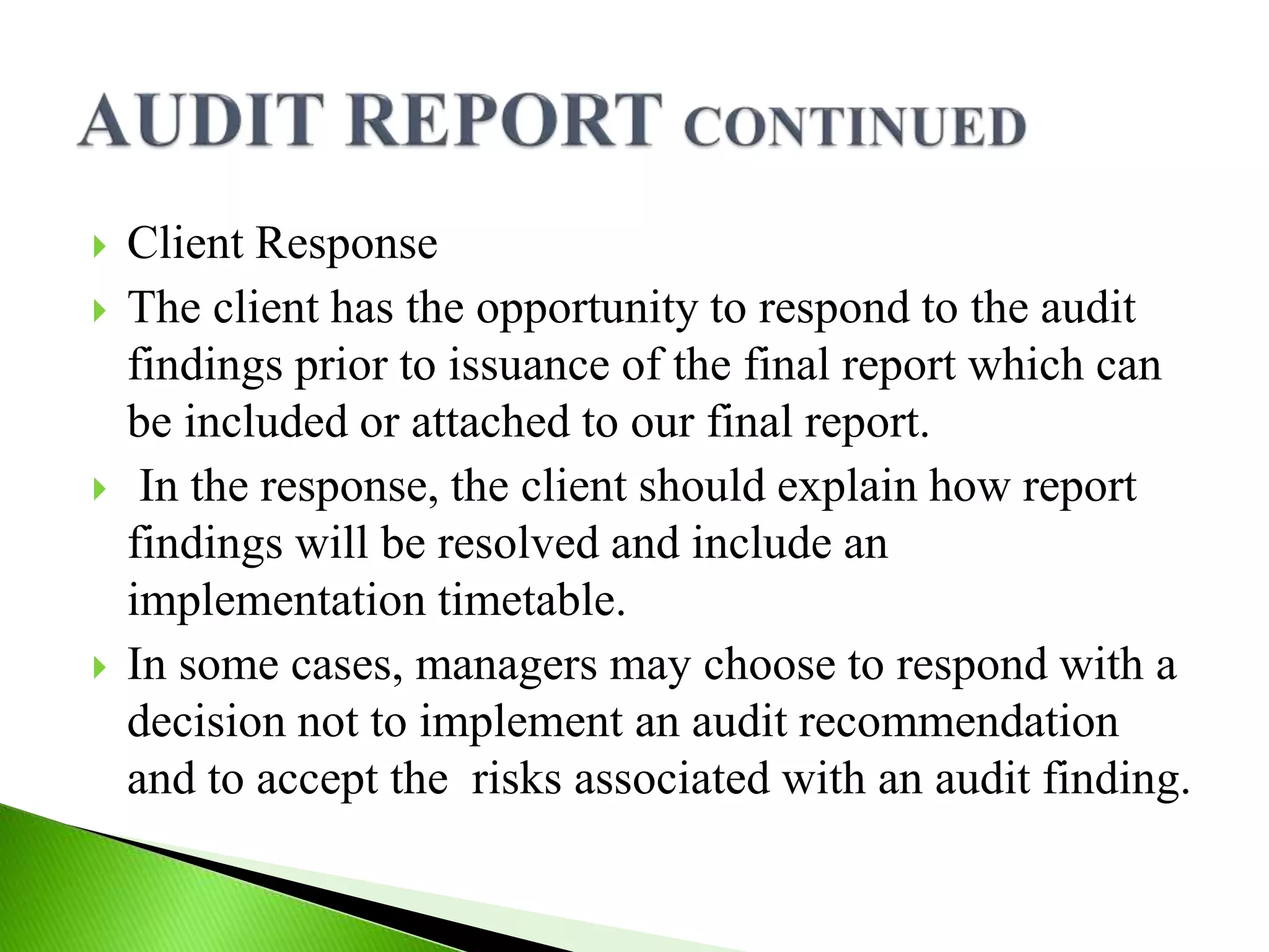  Client Response
 The client has the opportunity to respond to the audit
findings prior to issuance of the final report which can
be included or attached to our final report.
 In the response, the client should explain how report
findings will be resolved and include an
implementation timetable.
 In some cases, managers may choose to respond with a
decision not to implement an audit recommendation
and to accept the risks associated with an audit finding.
 