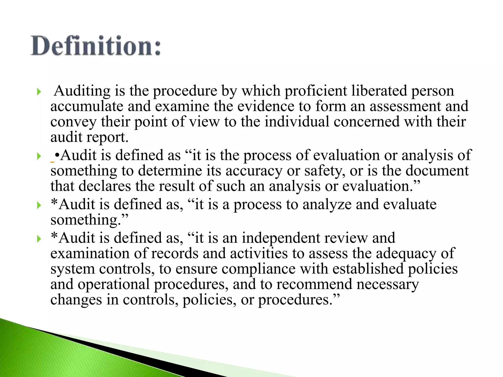  Auditing is the procedure by which proficient liberated person
accumulate and examine the evidence to form an assessment and
convey their point of view to the individual concerned with their
audit report.
 •Audit is defined as “it is the process of evaluation or analysis of
something to determine its accuracy or safety, or is the document
that declares the result of such an analysis or evaluation.”
 *Audit is defined as, “it is a process to analyze and evaluate
something.”
 *Audit is defined as, “it is an independent review and
examination of records and activities to assess the adequacy of
system controls, to ensure compliance with established policies
and operational procedures, and to recommend necessary
changes in controls, policies, or procedures.”
 