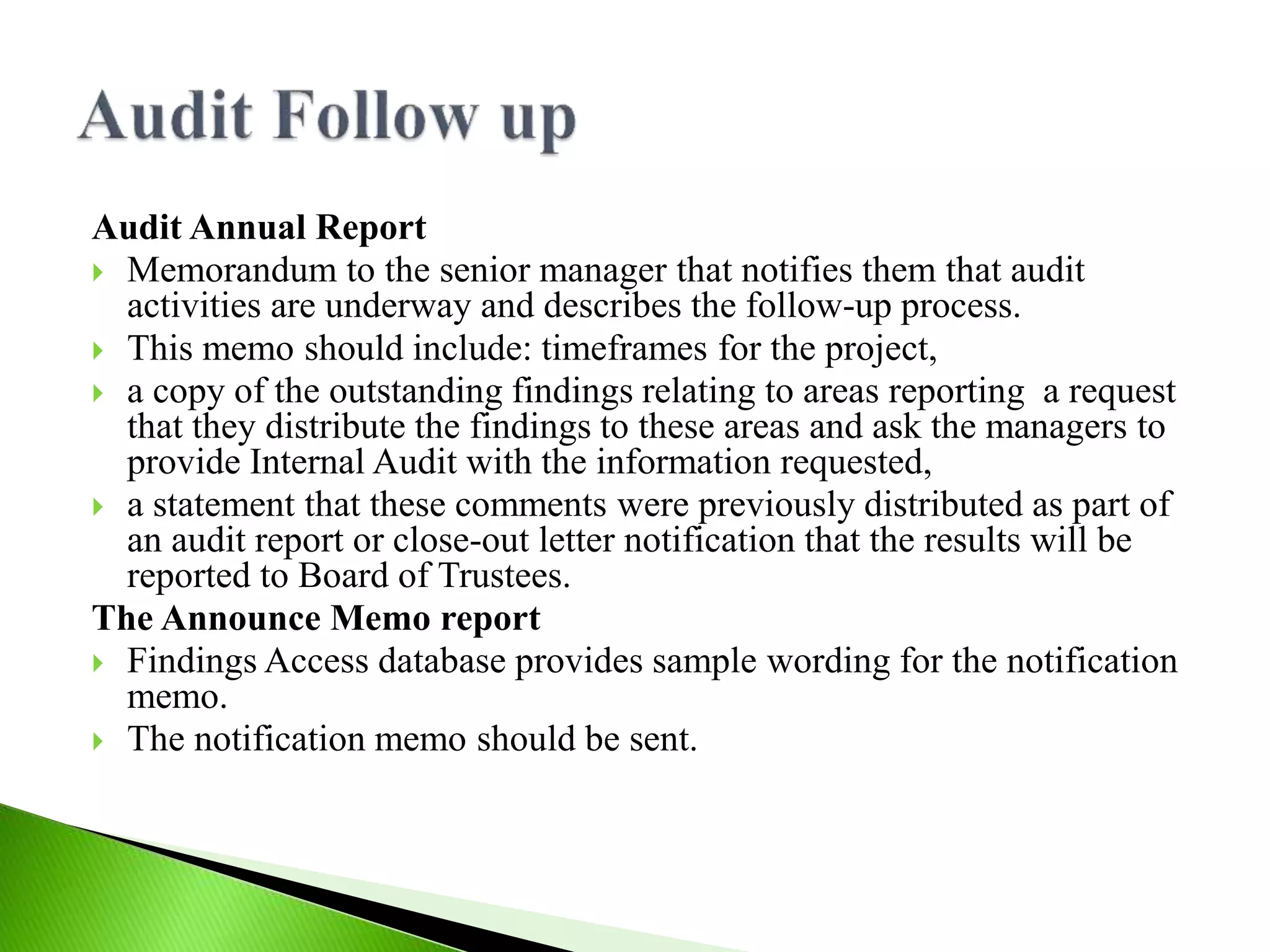 Audit Annual Report
 Memorandum to the senior manager that notifies them that audit
activities are underway and describes the follow-up process.
 This memo should include: timeframes for the project,
 a copy of the outstanding findings relating to areas reporting a request
that they distribute the findings to these areas and ask the managers to
provide Internal Audit with the information requested,
 a statement that these comments were previously distributed as part of
an audit report or close-out letter notification that the results will be
reported to Board of Trustees.
The Announce Memo report
 Findings Access database provides sample wording for the notification
memo.
 The notification memo should be sent.
 