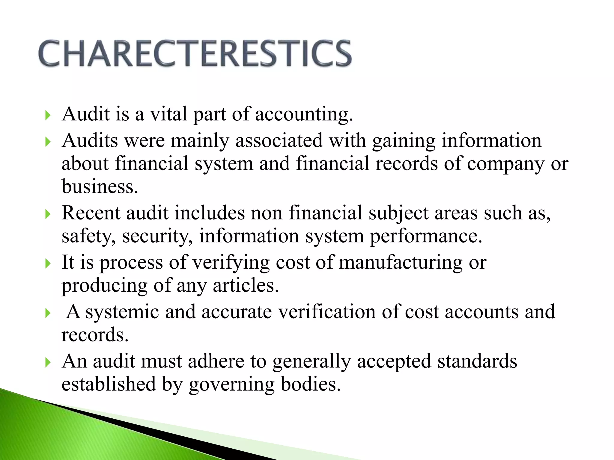  Audit is a vital part of accounting.
 Audits were mainly associated with gaining information
about financial system and financial records of company or
business.
 Recent audit includes non financial subject areas such as,
safety, security, information system performance.
 It is process of verifying cost of manufacturing or
producing of any articles.
 A systemic and accurate verification of cost accounts and
records.
 An audit must adhere to generally accepted standards
established by governing bodies.
 