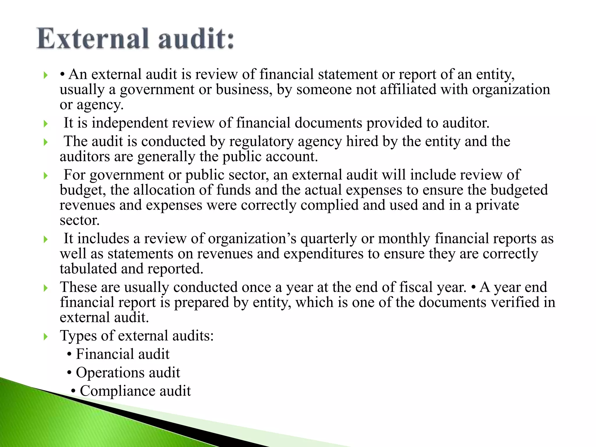  • An external audit is review of financial statement or report of an entity,
usually a government or business, by someone not affiliated with organization
or agency.
 It is independent review of financial documents provided to auditor.
 The audit is conducted by regulatory agency hired by the entity and the
auditors are generally the public account.
 For government or public sector, an external audit will include review of
budget, the allocation of funds and the actual expenses to ensure the budgeted
revenues and expenses were correctly complied and used and in a private
sector.
 It includes a review of organization’s quarterly or monthly financial reports as
well as statements on revenues and expenditures to ensure they are correctly
tabulated and reported.
 These are usually conducted once a year at the end of fiscal year. • A year end
financial report is prepared by entity, which is one of the documents verified in
external audit.
 Types of external audits:
• Financial audit
• Operations audit
• Compliance audit
 
