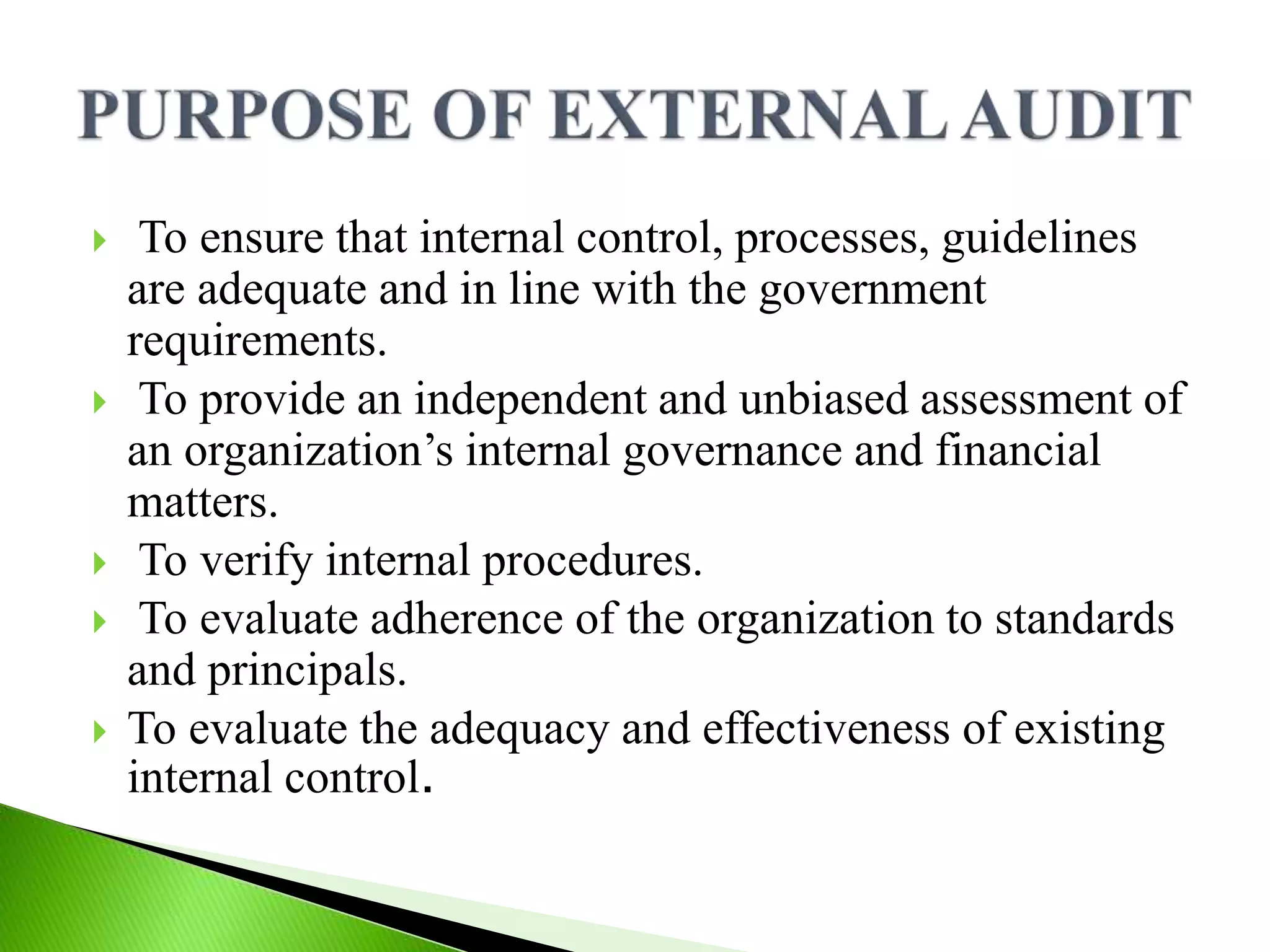  To ensure that internal control, processes, guidelines
are adequate and in line with the government
requirements.
 To provide an independent and unbiased assessment of
an organization’s internal governance and financial
matters.
 To verify internal procedures.
 To evaluate adherence of the organization to standards
and principals.
 To evaluate the adequacy and effectiveness of existing
internal control.
 