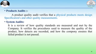 10
• Products Audits :-
A product quality audit verifies that a physical products meets design
Specification's and other quality measurements.
• System Audits:
It is a review of how quality standards are measured and met by the
Company. It verifies the procedures used to measure the quality of the
product, how detects are recorded, and how the compony ensures that
failed product is not passed.
 
