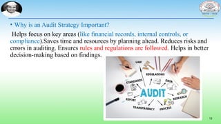 13
• Why is an Audit Strategy Important?
Helps focus on key areas (like financial records, internal controls, or
compliance).Saves time and resources by planning ahead. Reduces risks and
errors in auditing. Ensures rules and regulations are followed. Helps in better
decision-making based on findings.
 