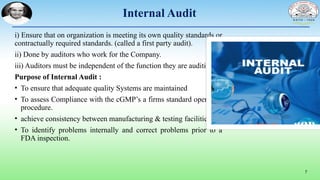 Internal Audit
i) Ensure that on organization is meeting its own quality standards or
contractually required standards. (called a first party audit).
ii) Done by auditors who work for the Company.
iii) Auditors must be independent of the function they are auditing.
Purpose of Internal Audit :
• To ensure that adequate quality Systems are maintained
• To assess Compliance with the cGMP’s a firms standard operating
procedure.
• achieve consistency between manufacturing & testing facilities.
• To identify problems internally and correct problems prior to a
FDA inspection.
7
 