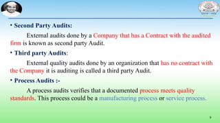9
• Second Party Audits:
External audits done by a Company that has a Contract with the audited
firm is known as second party Audit.
• Third party Audits:
External quality audits done by an organization that has no contract with
the Company it is auditing is called a third party Audit.
• Process Audits :-
A process audits verifies that a documented process meets quality
standards. This process could be a manufacturing process or service process.
 