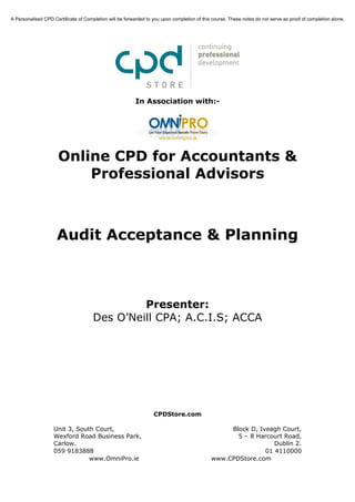 A Personalised CPD Certificate of Completion will be forwarded to you upon completion of this course. These notes do not serve as proof of completion alone.




                                                          In Association with:-




                      Online CPD for Accountants &
                          Professional Advisors



                     Audit Acceptance & Planning



                                               Presenter:
                                      Des O’Neill CPA; A.C.I.S; ACCA




                                                                  CPDStore.com

                    Unit 3, South Court,                                                          Block D, Iveagh Court,
                    Wexford Road Business Park,                                                     5 – 8 Harcourt Road,
                    Carlow.                                                                                     Dublin 2.
                    059 9183888                                                                              01 4110000
                                www.OmniPro.ie                                               www.CPDStore.com
 