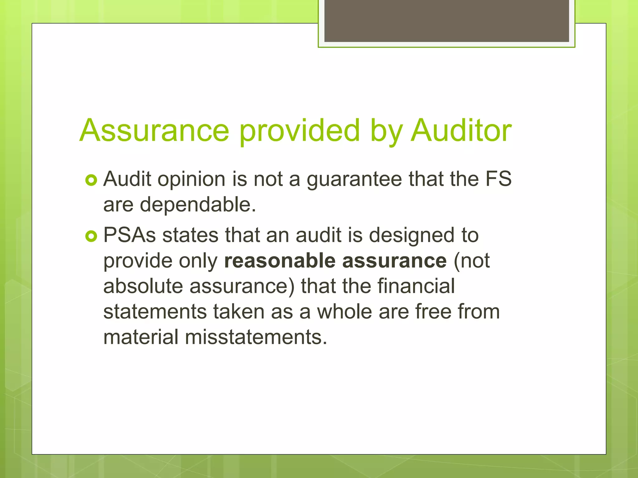 Assurance provided by Auditor
 Audit opinion is not a guarantee that the FS
are dependable.
 PSAs states that an audit is designed to
provide only reasonable assurance (not
absolute assurance) that the financial
statements taken as a whole are free from
material misstatements.
 