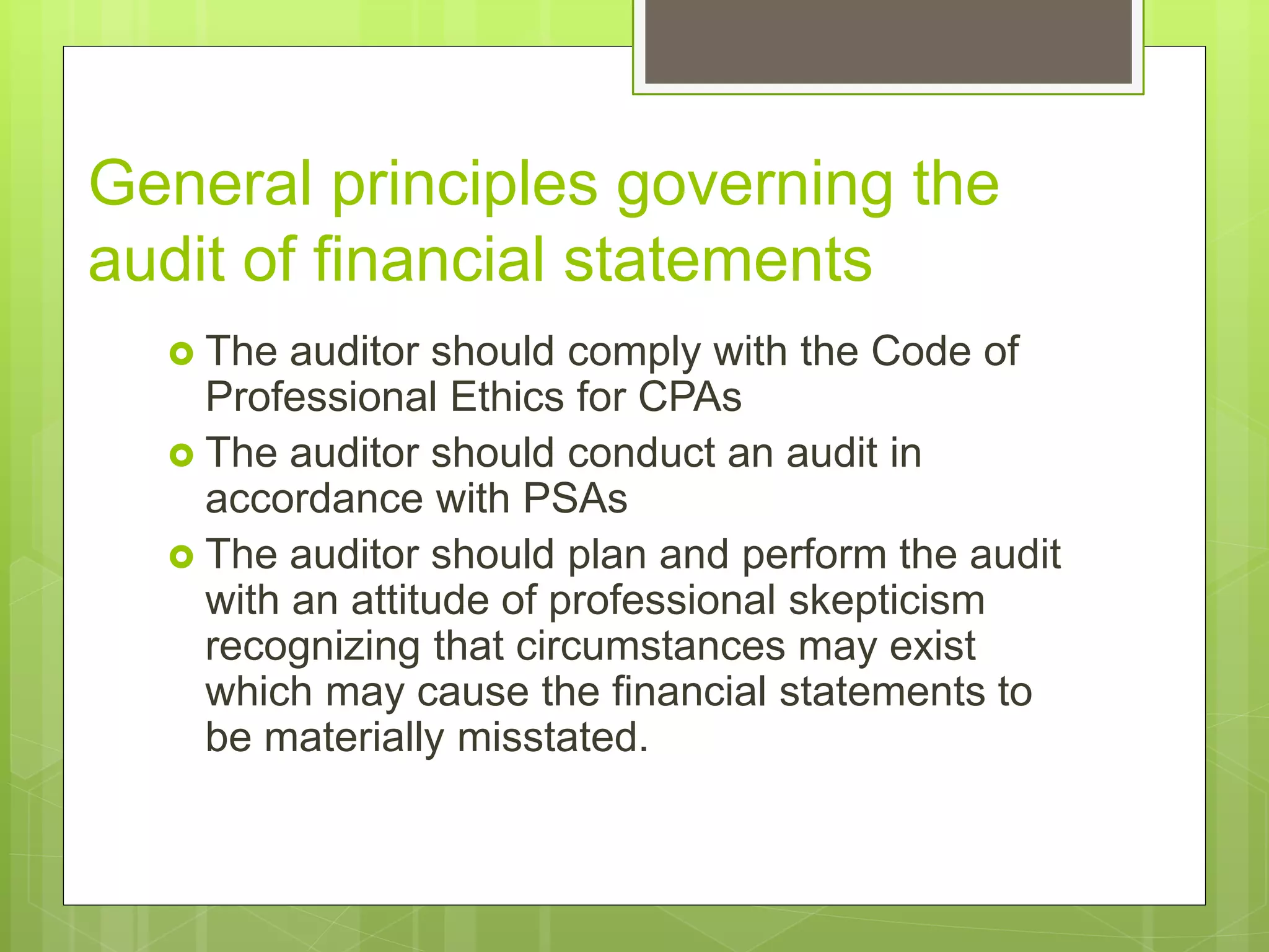 General principles governing the
audit of financial statements
 The auditor should comply with the Code of
Professional Ethics for CPAs
 The auditor should conduct an audit in
accordance with PSAs
 The auditor should plan and perform the audit
with an attitude of professional skepticism
recognizing that circumstances may exist
which may cause the financial statements to
be materially misstated.
 