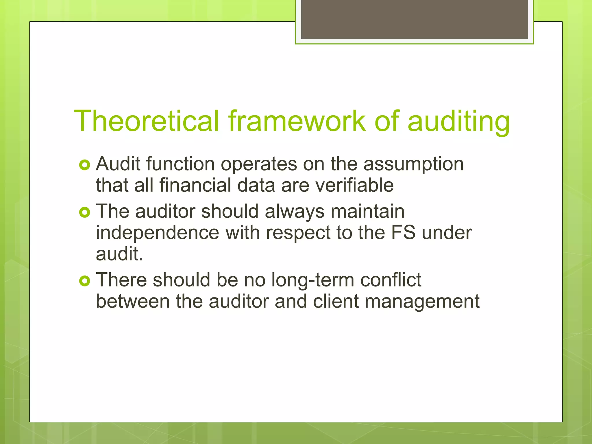 Theoretical framework of auditing
 Audit function operates on the assumption
that all financial data are verifiable
 The auditor should always maintain
independence with respect to the FS under
audit.
 There should be no long-term conflict
between the auditor and client management
 