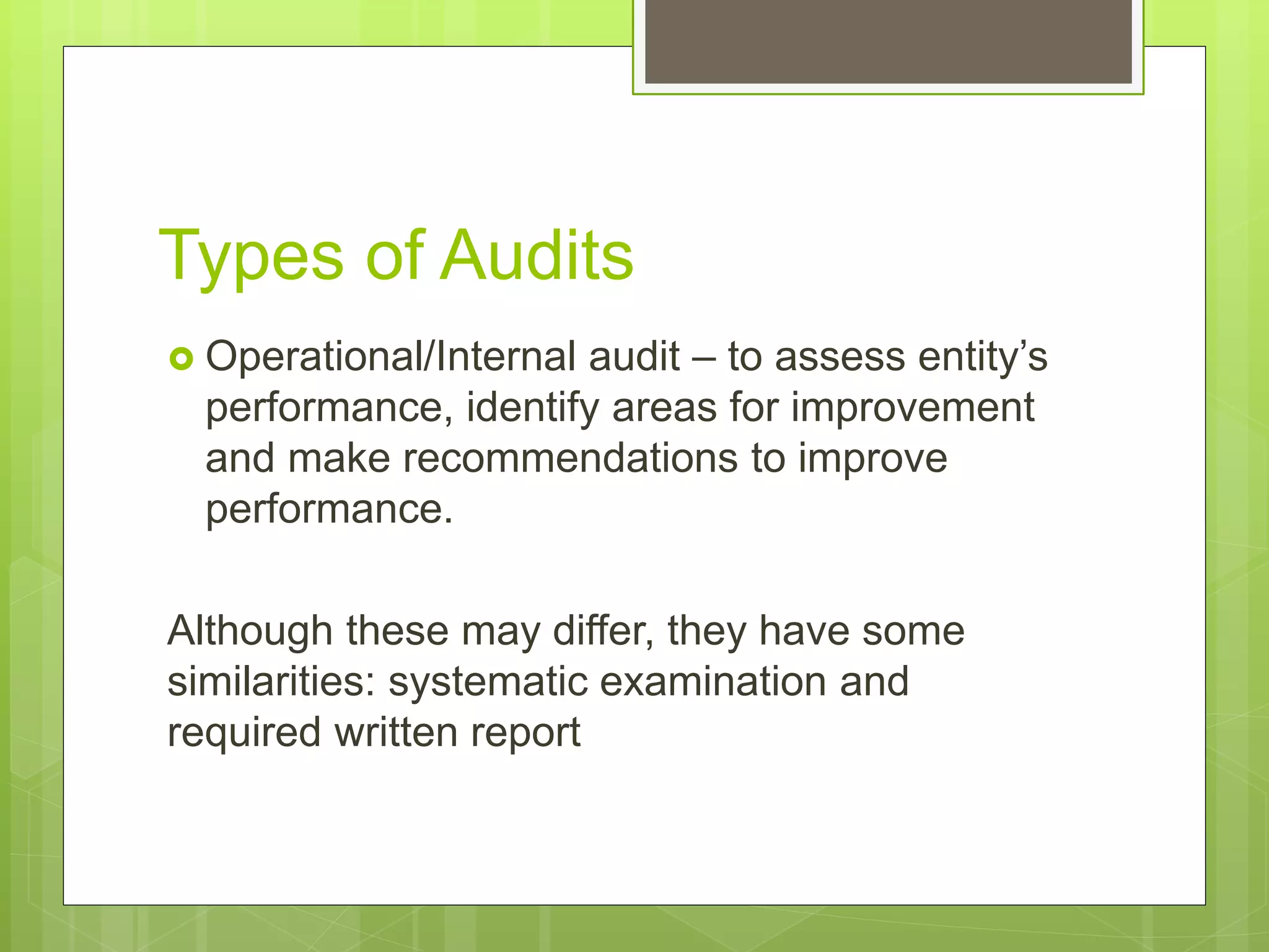 Types of Audits
 Operational/Internal audit – to assess entity’s
performance, identify areas for improvement
and make recommendations to improve
performance.
Although these may differ, they have some
similarities: systematic examination and
required written report
 