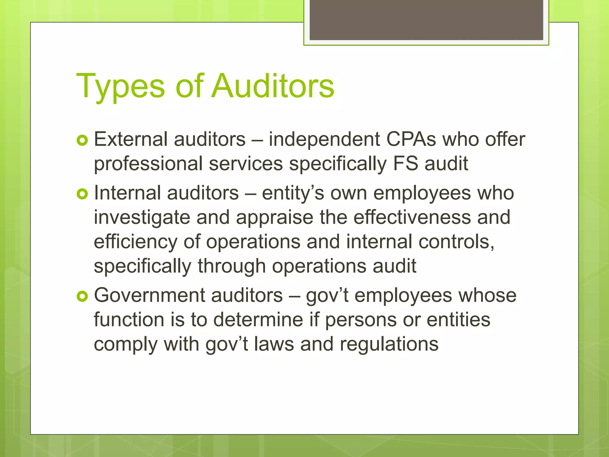 Types of Auditors
 External auditors – independent CPAs who offer
professional services specifically FS audit
 Internal auditors – entity’s own employees who
investigate and appraise the effectiveness and
efficiency of operations and internal controls,
specifically through operations audit
 Government auditors – gov’t employees whose
function is to determine if persons or entities
comply with gov’t laws and regulations
 
