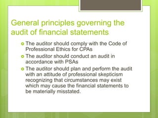 General principles governing the
audit of financial statements
 The auditor should comply with the Code of
Professional Ethics for CPAs
 The auditor should conduct an audit in
accordance with PSAs
 The auditor should plan and perform the audit
with an attitude of professional skepticism
recognizing that circumstances may exist
which may cause the financial statements to
be materially misstated.
 