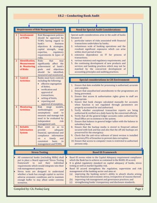 Compiled by: CA. Pankaj Garg Page 2
18.2 – Conducting Bank Audit
Stress Testing
• All commercial banks (excluding RRBs) shall
put in place a Board approved ‘Stress Testing
framework’ to suit their individual
requirements which would integrate into their
risk management systems.
• Stress tests are designed to understand
whether a bank has enough capital to survive
adverse economic conditions and to maintain
enough buffer to stay afloat under extreme
scenarios.
Requirements of Risk Management System
1 Involvement
of TCWG
Risk Management policies
should be approved by
TCWG having regard to
bank’s business
objectives & strategies,
capital strength, mngt
expertise, regulatory
requirements & types of
risks.
2 Identification,
Measurement
& Monitoring
of Risks
Risks that may
significantly affect the
achievement of bank’s
goals and objectives
should be identified,
measured and monitored.
3 Control
Activities
Banks must have controls
including the following:
• effective segregation
of duties,
• verification and
approval of
transactions,
• setting of limits,
• reporting and
approval of exception.
4 Monitoring
Activities
Risk mngt models,
methodologies and
assumptions used to
measure and manage risk
need to be evaluated by
Independent risk
management unit.
5 Reliable
Information
System
Must exist so as to
provide adequate
financial, operational and
compliance information
on a timely and
consistent basis to
management and TCWG.
Need for Special Audit Considerations
Special audit considerations arise in the audit of banks
because of:
1. particular nature of risks associated with financial
transactions undertaken by banks;
2. voluminous scale of banking operations and the
resultant significant exposures which can arise
within short period of time;
3. extensive dependence on IT for process of
transactions;
4. various statutory and regulatory requirements; and
5. the continuing development of new products and
services and banking practices which may not be
matched by the concurrent development of
accounting principles and auditing practices.
Special considerations in CIS Environment
1. Ensure that date available for processing is authorised, accurate
and complete.
2. Ensure that unauthorised amendments to the programmes are
being prevented.
3. Ensure that access & authorisation rights given to staff are
appropriate.
4. Ensure that bank charges calculated manually for accounts
when function is not regulated through parameters are
properly accounted for and authorised.
5. Verify whether exceptional transaction reports are being
authorised & verified on a daily basis by the concerned officials.
6. Verify that all the general ledger accounts codes authorised by
Head Office are in existence in the system.
7. Ensure that balance in general ledger tallies with the balance in
subsidiary book.
8. Ensure that the backup media is stored in fireproof cabinet
secured with lock and key and also that the off-site backups are
preserved for the emergency.
9. Check that the anti-virus software of latest version is installed
in servers/PCs of branches to prevent data corruption.
10. Ensure that access to computer room is restricted to authorised
persons only.
Basel III Framework
• Basel III norms relate to the Capital Adequacy requirement compliance
which the Bank has to achieve as contained in the BASEL III accord.
• It is global regulatory standard on capital adequacy of banks, stress
testing as well as market liquidity risk.
• Basel III accord strengthens the regulation, supervision and risk
management of the banking sector and aims at:
(a) improving the banking sector's ability to absorb shocks arising
from financial and economic stress, irrespective of reasons thereof;
(b) improving risk management and governance practices; and
(c) strengthening banks' transparency and disclosure standards.
 