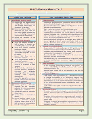 Compiled by: CA. Pankaj Garg Page 5
18.5 – Verification of Advances (Part I)
General Audit Procedure
1. Evaluation of Internal Control
(a) Examine the loan documentation,
validity of the recorded amounts;
and existence, enforceability and
valuation of the security;
(b) Ensure compliance with the terms
of sanction; end use of funds; and
loan Policy of Bank as well as RBI
norms including appropriate
classification and provisioning;
(c) Review the operation of the
accounts.
2. Substantive Audit Procedure
• Verify that amounts included in
B/S in respect of advances are
outstanding at the date of the B/S.
• Verify that advances represent
amount due to bank.
• Ensure that outstanding amount is
appropriately supported by Loan
documents.
• Ensure that there are no
unrecorded advances.
• Verify appropriateness of basis of
valuation of advances.
• Ensure that the recoverability of
advances is recognised in their
valuation.
• Check that the advances are
disclosed, classified & described in
accordance with recognised
accounting policies and relevant
statutory and regulatory
requirements.
• Ensure that appropriate provisions
towards advances have been made
as per the RBI norms.
3. Examination of Recoverability
(i) Review periodic statements
submitted by the borrowers
indicating the extent of compliance
with terms and conditions.
(ii) Review latest financial statements
of borrowers.
(iii)Review reports on inspection of
security.
(iv) Review Auditors’ reports in the
case of borrowers enjoying
aggregate credit limits of Rs.10
lakh or above for working capital
from the banking system.
Audit Procedures in Special Cases
1. Asset Classification
• Examine the appropriateness of classification made by the branch,
particularly, to find out any threats to recovery.
• Examine whether the secured and the unsecured portions of advances
have been correctly segregated.
• Check whether the provisions have been calculated properly.
• Where it appears that an account has inherent weakness and few
credits near the balance sheet tries to make it regular, the account
should be classified as NPA. If account has been regularised before the
balance sheet date by payment of overdue amount through genuine
sources, the account need not be treated as NPA.
• Where, subsequent to repayment by the borrower (which makes the
account regular), the branch has provided further funds to the
borrower, the auditor should carefully assess whether the repayment
was out of genuine sources or not.
2. Drawing Power (DP) Calculation
• Ensure that the DP is calculated as per the BOD guidelines of the
respective bank and agreed upon by concerned statutory auditors.
• Ensure that due consideration has been given to proper reporting of
sundry creditors for the purposes of calculating DP.
• Ensure that bank has conducted stock audit for all accounts having
exposure of more than stipulated limit.
• Special focus need to be given in examining the DP calculation in case
of working capital advances to companies engaged in construction
business.
3 Limits not reviewed
• As per RBI norms, accounts where regular/ad hoc limits are not
reviewed within 180 days from the due date/date of ad hoc sanction,
need to be classified as NPA.
• Auditors should ensure that ad hoc sanctions are not done on
repetitive basis.
4 Govt. guaranteed Advances
• Credit facilities backed by guarantee of the C.G. though overdue should
be treated as NPA only when the govt. repudiates its guarantee when
invoked. This exemption is only for purpose of asset classification and
provisioning and not for the purpose of recognition of income. Interest
on such advances should not be taken to income account unless it has
been realized.
• Credit facilities backed by S.G. guarantee should be classified as NPA in
normal way.
5 Agricultural Advances
• Ensure that NPA norms have been applied in accordance with the crop
season as determined by the State Level Bankers’ Committee in each
State.
• Ensure that NPA norms on basis of crop season are made applicable to
all direct agricultural advances listed in Master Circular on lending to
priority sector.
• Ensure that in respect of agricultural loans (other than priority sector),
identification of NPAs has been done on the same basis as non-
agricultural advances.
 