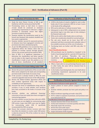 Compiled by: CA. Pankaj Garg Page 6
18.5 – Verification of Advances (Part II)
Verification of Accounts falling under CDR
(a) Review the present classification of the account under
IRAC norms adopted by the bank and corresponding
provision made in the books of account, if any.
(b) If the account is already treated as NPA, the same
cannot be upgraded only because of the CDR package.
(c) Review the Debtor-Creditor Agreement (DCA) and
Inter Creditor Agreement (ICA) with respect to
availability of such agreements.
(d) Ascertain the terms of rehabilitation along with the
sacrifices, if any, to verify whether such sacrifices
have been accounted in the books of account of the
lender.
(e) Ascertain whether any additional financing/
conversion of loan into equity have been envisaged in
restructuring program.
(f) Ascertain whether account has been referred to BIFR,
as such cases are not eligible for restructuring under
CDR system. Large value BIFR cases may be eligible
for restructuring under CDR if specifically
recommended by CDR core group.
(g) Ensure that accounts wherein recovery suits have
been filed, the initiative to resolve under CDR system
is taken by at least by 75% of the creditors by value &
60% in number.
Verification of Sale/Purchase of NPA
• A NPA in the books of a bank is eligible for sale to other
banks only if it has remained a NPA for at least 2 years
in the books of the selling bank.
• NPA can be sold only on ‘without recourse’ basis.
• Subsequent to sale of NPA, selling bank do not assume
operational, legal or any other type of risks relating to
the financial assets sold.
• NPAs can be sold to other banks only on cash basis.
• Entire sale consideration should be received upfront.
• The sale price should not be lower than NPV of
estimated cash flows associated with realisable value of
the available securities net of the cost of realisation.
• Purchasing bank can further sold NPA only after 15
months.
Asset Classification Norms
• NPA purchased, may be classified as ‘standard’ in the
books of purchasing bank for a period of 90 days from
the date of purchase. Thereafter, the asset
classification shall be determined on the basis of
recovery.
Provisioning Norms
• When a bank sells its non-performing financial assets
to other banks, the same will be removed from its
books on transfer.
• In the books of purchasing bank, the asset shall attract
provisioning requirement appropriate to its asset
classification status.
Verification of Provision for NPA
• Study the latest Master Circular of RBI to get
familiarise with the norms prescribed by RBI.
• Provisioning norms as laid down in master
circular should be construed as minimum
provisioning requirements & wherever a higher
provision is warranted, ensure that higher
provision is made by the bank.
• Examine whether the classification made by the
branch into Standard, Sub-standard, doubtful and
loss assets is appropriate.
• Examine whether secured & unsecured portions
of advances have been segregated correctly and
provisions have been calculated properly.
• As per the RBI guidelines, if an account has been
regularised before the balance sheet date by
payment of overdue amount through genuine
sources, the account need not be treated as NPA.
• Date of NPA is of significant importance to
determine the classification and hence specific
care be taken in this regard and ensure that the
classification is made as per the position as on
date & hence classification of all standard
accounts be reviewed as on balance sheet date.
Verification of Security Against Advances
Verification of advances made against LIC
• Inspect policies & ensure policies assigned in favour of
bank.
• Examine whether premium has been paid and policy is in
force.
• Obtain Certificate regarding surrender value (SV).
• If SV is subject to payment of premium, such premium need
to be deducted from SV.
Verification of Advances against Stock
1. Examine Sanction letter & loan documents.
2. Verify stock statement to ascertain quantity and value.
3. Physically inspect the inventory.
4. Review the stock audit report.
5. Insurance policies assigned in favour of bank.
6. Inspect document of title of goods.
Compiled by: CA. Pankaj Garg
 