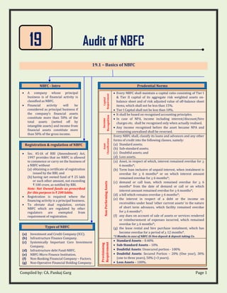Compiled by: CA. Pankaj Garg Page 1
Audit of NBFC
19.1 – Basics of NBFC
19
NBFC - Intro
• A company whose principal
business is of financial activity is
classified as NBFC.
• Financial activity will be
considered as principal business if
the company’s financial assets
constitute more than 50% of the
total assets (netted off by
intangible assets) and income from
financial assets constitute more
than 50% of the gross income.
Types of NBFC
(a) Investment and Credit Company (ICC).
(b) Infrastructure Finance Company.
(c) Systemically Important Core Investment
Company.
(d) Infrastructure debt Fund-NBFC.
(e) NBFC-Micro Finance Institution.
(f) Non-Banking Financial Company – Factors.
(g) Non-Operative Financial Holding Company.
Prudential Norms
Capital
Requirement
• Every NBFC shall maintain a capital ratio consisting of Tier I
& Tier II capital of its aggregate risk weighted assets on-
balance sheet and of risk adjusted value of off-balance sheet
items, which shall not be less than 15%.
• Tier I Capital shall not be less than 10%.
Income
Recognition
• It shall be based on recognised accounting principles.
• In case of NPA, income including interest/discount/hire
charges etc. shall be recognised only when actually realised.
• Any income recognised before the asset became NPA and
remaining unrealised shall be reversed.
Asset
Classification
Every NBFC shall, classify its loans and advances and any other
forms of credit into the following classes, namely:
(a) Standard assets;
(b) Sub-standard assets;
(c) Doubtful assets; and
(d) Loss assets.
Non-Performing
Assets
(a) Asset, in respect of which, interest remained overdue for >
6 months*;
(b) Term loan inclusive of unpaid interest, when instalment is
overdue for > 6 months* or on which interest amount
remained overdue for > 6 months*;
(c) demand or call loan, which remained overdue for > 6
months* from the date of demand or call or on which
interest amount remained overdue for > 6 months*;
(d) a bill which remains overdue > 6 months*;
(e) the interest in respect of a debt or the income on
receivables under head ‘other current assets’ in the nature
of short term advances, which facility remained overdue
for > 6 months*;
(f) any dues on account of sale of assets or services rendered
or reimbursement of expenses incurred, which remained
overdue for > 6 months*;
(g) the lease rental and hire purchase instalment, which has
become overdue for a period of > 12 months*.
*3 Months in case of NBFC-SI-Non deposit & deposit taking Co.
Provisioning
Requirement
• Standard Assets – 0.40%
• Sub-Standard Assets – 10%
• Doubtful Assets: Unsecured portion - 100%
• Doubtful Assets: Secured Portion – 20% (One year), 30%
(one to three years), 50% (>3 years).
• Loss Assets – 100%.
Registration & regulation of NBFC
• Sec. 45-IA of RBI (Amendment) Act,
1997 provides that no NBFC is allowed
to commence or carry on the business of
a NBFC without
(a) obtaining a certificate of registration
issued by the RBI; and
(b) having net owned fund of ₹ 25 lakh
or such other amount, not exceeding
₹ 100 crore, as notified by RBI.
Note: Net Owned funds as prescribed
for this purpose is ₹ 200 lakhs.
• Registration is required where the
financing activity is a principal business.
• To obviate dual regulation, certain
NBFC which are regulated by other
regulators are exempted from
requirement of registration.
 