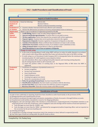 Compiled by: CA. Pankaj Garg Page 2
19.2 – Audit Procedures and Classification of Fraud
Aspects of Audit Procedure
Ascertain the
business of
NBFC
Study the following: MOA & AOA
Business Policies
Minutes of Board/Committee meetings
Evaluation of
I.C. System
• Examine whether Internal Control exist, effective and continued.
• Review the effectiveness of system of recovery and periodical review of advances.
Registration Obtain a copy of certificate of registration granted by the RBI
Public
Deposit
Directions
1. Credit Rating: Obtain a copy of credit rating assigned to NBFC.
2. Interest and Brokerage payments: To ensure that it is not paid in excess.
3. Written application: Ensure that deposits has accepted with written application.
4. Deposit register: Examine that correct particulars entered in the register.
5. Repayment of deposits: Examine regularity of repayment of deposits on due date.
6. Custody of investments: Obtain certificate that investments are kept in safe custody.
7. Submission of accounts: Audited accounts, F.S. & Auditor’s report submitted on time.
8. Filing of annual return: Annual Return is filed in specified time.
9. Board Resolution in case of non-acceptance of deposits.
Change of credit rating
• In the event of downgrading of credit rating, NBFC will have to reduce its public deposits in accordance
with revised credit rating within specified time frame and informed the same to the RBI in writing.
• If credit rating in as of Investment Credit Company (ICC) is downgraded below the minimum specified
investment grade, ICC, shall regularise excess deposit as below:
(a) with immediate effect, stop accepting fresh public deposits and renewing existing deposits;
(b) all existing deposits shall run off to maturity; and
(c) report the position within 15 working days, to the Regional Office of RBI where the NBFC is
registered.
Prudential
Norms
1. Verification of compliance of prudential norms w.r.t.
• Income recognition
• Income from investments
• Asset classification
• Capital Adequacy norms
• Granting loan against own shares
• Norms for concentration of credit
2. Policy for granting Demand loans: has been framed by BOD.
3. Classification of advances: Has been made in accordance with the directions.
4. Income from NPA: Ensure that income from NPA has not been recognized.
5. Recovery from NPA: Check the recovery made in the NPAs account.
Classification of Frauds
In order to have uniformity in reporting, frauds have been classified as under based mainly on the provisions of IPC:
(a) Misappropriation and criminal breach of trust.
(b) Fraudulent encashment through forged instruments, manipulation of books of account or through fictitious accounts.
(c) Unauthorised credit facilities extended for reward or for illegal gratification.
(d) Negligence and cash shortages (Only if the intention to cheat/defraud is suspected/proved). If fraudulent intention is not
suspected/proved, at the time of detection, cases of negligence and cash shortage will be treated as fraud and reported, if:
• Cash shortages are more than Rs. 10,000/- and
• Cash shortages are more than Rs. 5000/- and detected by management/auditor/inspecting officer and not reported on
the occurrence by the persons handling cash.
(e) Cheating and forgery.
(f) Irregularities in foreign exchange transactions (only if the intention to cheat/ defraud is suspected/proved).
(g) Any other type of fraud not coming under the specific heads as above.
 