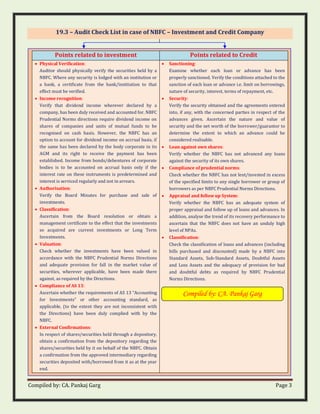 Compiled by: CA. Pankaj Garg Page 3
19.3 – Audit Check List in case of NBFC – Investment and Credit Company
Points related to investment Points related to Credit
• Physical Verification:
Auditor should physically verify the securities held by a
NBFC. Where any security is lodged with an institution or
a bank, a certificate from the bank/institution to that
effect must be verified.
• Income recognition:
Verify that dividend income wherever declared by a
company, has been duly received and accounted for. NBFC
Prudential Norms directions require dividend income on
shares of companies and units of mutual funds to be
recognised on cash basis. However, the NBFC has an
option to account for dividend income on accrual basis, if
the same has been declared by the body corporate in its
AGM and its right to receive the payment has been
established. Income from bonds/debentures of corporate
bodies is to be accounted on accrual basis only if the
interest rate on these instruments is predetermined and
interest is serviced regularly and not in arrears.
• Authorisation:
Verify the Board Minutes for purchase and sale of
investments.
• Classification:
Ascertain from the Board resolution or obtain a
management certificate to the effect that the investments
so acquired are current investments or Long Term
Investments.
• Valuation:
Check whether the investments have been valued in
accordance with the NBFC Prudential Norms Directions
and adequate provision for fall in the market value of
securities, wherever applicable, have been made there
against, as required by the Directions.
• Compliance of AS 13:
Ascertain whether the requirements of AS 13 “Accounting
for Investments” or other accounting standard, as
applicable, (to the extent they are not inconsistent with
the Directions) have been duly complied with by the
NBFC.
• External Confirmations:
In respect of shares/securities held through a depository,
obtain a confirmation from the depository regarding the
shares/securities held by it on behalf of the NBFC. Obtain
a confirmation from the approved intermediary regarding
securities deposited with/borrowed from it as at the year
end.
• Sanctioning:
Examine whether each loan or advance has been
properly sanctioned. Verify the conditions attached to the
sanction of each loan or advance i.e. limit on borrowings,
nature of security, interest, terms of repayment, etc.
• Security:
Verify the security obtained and the agreements entered
into, if any, with the concerned parties in respect of the
advances given. Ascertain the nature and value of
security and the net worth of the borrower/guarantor to
determine the extent to which an advance could be
considered realisable.
• Loan against own shares:
Verify whether the NBFC has not advanced any loans
against the security of its own shares.
• Compliance of prudential norms:
Check whether the NBFC has not lent/invested in excess
of the specified limits to any single borrower or group of
borrowers as per NBFC Prudential Norms Directions.
• Appraisal and follow up System:
Verify whether the NBFC has an adequate system of
proper appraisal and follow up of loans and advances. In
addition, analyse the trend of its recovery performance to
ascertain that the NBFC does not have an unduly high
level of NPAs.
• Classification:
Check the classification of loans and advances (including
bills purchased and discounted) made by a NBFC into
Standard Assets, Sub-Standard Assets, Doubtful Assets
and Loss Assets and the adequacy of provision for bad
and doubtful debts as required by NBFC Prudential
Norms Directions.
Compiled by: CA. Pankaj Garg
 