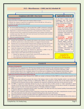 Compiled by: CA. Pankaj Garg Page 5
19.5 – Miscellaneous – CARO, Ind-AS, Schedule III
Applicability of Ind-AS
As per Rule 4 (1)(iv) of the
Companies (Ind AS) Rules,
2015, NBFCs are required to
comply with Ind AS as under-
(i) Accounting periods
beginning 1 April 2018:
Listed and unlisted NBFCs
having a net worth of ₹ 500
crore or more and holding,
subsidiary, joint venture or
associate companies of
such NBFCs;
(ii) Accounting periods
beginning 1 April 2019:
All other listed NBFCs,
unlisted NBFCs having a
net worth of ₹250 crore or
more but less than ₹ 500
crore and holding,
subsidiary, joint venture or
associate companies of
such NBFCs.
Compliance with CARO – Para 3 (xvi)
Reporting Requirement
Clause (xvi) of Para 3 of CARO requires the company auditor to report
• Whether the company is required to be registered u/s 45-IA of the RBI Act, 1934 and if so,
• whether the registration has been obtained”
Related Provisions
• Sec. 45-IA of RBI (Amendment) Act, 1997 provides that no NBFC is allowed to commence
or carry on the business of a NBFC without obtaining a certificate of registration from RBI.
• Registration is required if the financing activity is a principal business of the company.
• Financial activity will be considered as principal business if the company’s financial assets
constitute more than 50% of the total assets and income from financial assets constitute
more than 50% of the gross income.
• This test is popularly known as 50-50 test.
Audit Procedure and Reporting
(i) Examine the transactions of the company with relation to the activities covered under
the RBI Act and directions to determine whether it is engaged in financial activity.
(ii) Examine the F.S. to ascertain whether financial assets constitute more than 50% of total
assets & income from financial assets constitute more than 50% of the gross income.
(iii) Ascertain whether the net owned funds of the company exceed such amount so as to
require the company to get itself registered as NBFC with RBI.
(iv) Ascertain whether the company has obtained the registration as NBFC, if not, the
reasons should be sought from the management and documented.
(v) Auditor’s Report under CARO shall incorporate the following:
 Whether the registration is required under section 45-IA of the RBI Act, 1934.
 If so, whether it has obtained the registration.
 If the registration not obtained, reasons thereof.
Schedule III
Division of Schedule III
• Schedule III to the Companies Act, 2013 has been divided into three divisions vide notification dated 11.10.2018.
• Division I deals with F.S. for a company whose F.S. are required to comply with the Companies (AS) Rules, 2006.
• Division II deals with F.S. for a company whose F.S. are drawn up in compliance of the Companies (Ind AS) Rules, 2015.
• Division III deals with F.S. for a NBFC whose F.S. are drawn up in compliance of the Companies (Ind AS) Rules, 2015.
Differences between Division II and Division III
Presentation requirements under Division III for NBFCs are similar to Division II (Non NBFC) to a large extent except for the
following:
(a) NBFCs have been allowed to present the items of the balance sheet in order of their liquidity which is not allowed to
companies required to follow Division II. Additionally, NBFCs are required to classify items of the balance sheet into
financial and non-financial whereas other companies are required to classify the items into current and non-current.
(b) An NBFC is required to separately disclose by way of a note any item of ‘other income’ or ‘other expenditure’ which
exceeds 1% of the total income. Division II, on the other hand, requires disclosure for any item of income or expenditure
which exceeds 1% of the revenue from operations or ₹10 lakhs, whichever is higher.
(c) NBFCs are required to separately disclose under ‘receivables’, the debts due from any Limited Liability Partnership (LLP)
in which its director is a partner or member.
(d) NBFCs are also required to disclose items comprising ‘revenue from operations’ and ‘other comprehensive income’ on the
face of the Statement of profit and loss instead of showing those only as part of the notes.
(e) Separate disclosure of trade receivable which have significant increase in credit risk & credit impaired.
(f) The conditions or restrictions for distribution attached to statutory reserves have to be separately disclose in the notes as
stipulated by the relevant statute.
Compiled by:
CA. Pankaj Garg
 