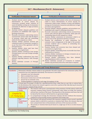 Compiled by: CA. Pankaj Garg Page 6
20.7 – Miscellaneous (Part II – Reinsurance)
Verification of reinsurance inward
1. Evaluate internal control system to ensure
determination of correct amount for
reinsurance accepted, proper valuation of
assets & liabilities arising out of reinsurance
transaction & adherence to legal provisions
& regulations.
2. Ascertain whether adequate guidelines and
procedures are established with respect to
granting reinsurance.
3. Reconcile reinsurance underwriting returns
received from various units with the figures
of premium, claims paid and outstanding
claims for the company as a whole.
4. Examine whether premium received and
commission paid on reinsurance accepted is
as per the terms of the agreement with the
Principal Insurer.
5. Examine whether claims paid have been
accounted on a regular basis.
6. Examine whether remittances from foreign
Principal Insurer are as per foreign exchange
regulations.
7. Examine whether confirmations have been
obtained regarding balances with Principal
Insurer.
8. Review individual accounts of Principal
Insurers.
Facultative and Treaty Reinsurance
Facultative Reinsurance whereby contract relates to one particular risk and is expressed in the reinsurance policy. Each
transaction has to be negotiated individually. The Insurance is used when:
• Automatic cover has exhausted.
• Risk is excluded from treaties
• Reinsurance treaties have not to be overburdened.
• Insurer has no automatic cover.
• Technical guidance is required at each stage of acceptance of risk.
Treaty A treaty type of coverage is in effect for a specified period of time, rather than on a per risk, or contract basis.
For the duration of the contract, the reinsurer agrees to cover all or a portion of the risks that may be incurred
by the insurance company being covered.
Proportional
Treaty
• The reinsurer will receive a prorated share of the premiums of all the policies sold by the
insurance company being covered. Consequently, when claims are made, the reinsurer
will also bear a portion of the losses. The proportion of the premiums and losses that will
be shared by the reinsurer will be based on an agreed percentage.
• In a proportional coverage, the reinsurance company will also reimburse the insurance
company for all processing, business acquisition and writing costs.
Non-
Proportional
Treaty
• The reinsurer will only get involved if the insurance company’s losses exceed a specified
amount, which is referred to as priority or retention limit. Hence, the reinsurer does not
have a proportional share in the premiums and losses of the insurance provider.
• The priority or retention limit may be based on a single type of risk or an entire business
category.
Verification of reinsurance outward
1. Evaluate internal control system in the area of reinsurance
ceded to ensure determination of correct amount for
reinsurance ceded, proper valuation of assets and liabilities
arising out of reinsurance transaction and adherence to legal
provisions and regulations.
2. Ascertain whether adequate guidelines and procedures are
established with respect to obtaining reinsurance.
3. Reconcile reinsurance underwriting returns received from
various units with the figures of premium, claims paid and
outstanding claims for the company as a whole.
4. Examine whether commission on reinsurance ceded is as
per the terms of the agreement with the re-insurers.
5. Examine the computation of profit commission for
automatic treaty arrangements in the light of the periodic
accounts rendered and in relation to outstanding loss
pertaining to the treaty.
6. Examine whether loss recoveries have been claimed and
accounted on a regular basis.
7. Examine whether outstanding losses recoverable have been
confirmed by re-insurers.
8. Examine whether remittances to foreign re-insurers are as
per foreign exchange regulations.
9. Examine whether confirmations have been obtained
regarding balances with re-insurers.
10. Review individual accounts of re-insurers to evaluate
whether any provision/write off or write back is required.
Compiled by:
CA. Pankaj Garg
 