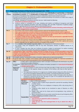 Page 45
Chapter 5 - Professional Ethics
5.1 - Important Sections of Chartered Accountant Act, 1949
Sec.
2(2)(iv)
A member of the Institute shall be deemed “to be in practice” when individually or in partnership with Chartered
Accountants in practice, he, in consideration of remuneration received or to be received renders such other
services as, in the opinion of the Council, are or may be rendered by a Chartered Accountant in practice.
Pursuant to Section 2(2)(iv), the Council has passed a resolution permitting a CA in practice to render entire range of
“Management Consultancy and other Services”.
Accordingly, “Management Consultancy and other Services” shall include the following:
 Personnel recruitment and selection.
 Acting as advisor or consultant to an issue, including such matters as Drafting of prospectus and listing
agreement and completing formalities with Stock Exchanges, ROC and SEBI, Preparation of publicity budget,
Advice regarding selection of various agencies connected with issue etc.
Explanation - For removal of doubts, it is hereby clarified that the activities of broking, underwriting and
portfolio management are not permitted.
Sec. 6  No member of the Institute shall be entitled to practice unless he has obtained from the Council a COP.
 Once a person becomes a member of ICAI, he is bound by the provisions of CA Act and its regulations.
 If he appears before the Income Tax Tribunal as an Income tax representative after becoming a member
he could appear so only in his capacity as a CA and a member of ICAI.
 A member of ICAI can have no other capacity in which he can take up such practice, separable from his
capacity to practice as a member of the Institute.
 A member not in practice cannot accept any engagement for services prescribed for a practicing CA. Therefore, if
a CA has surrendered his certificate of practice due to misconduct he cannot in any other capacity take up any
practice separable from his capacity to practice as a member of the institute.
Sec. 7  Every member of the Institute in practice shall use the designation of a chartered accountant.
 No member using such designation shall use any other description, whether in addition thereto or in
substitution.
 In case a member has more than one Certificate of practice, (subject to permission), for matters involving
practice as Chartered Accountant, they should use designation “Chartered Accountant”.
Sec. 21 “Professional or Other misconduct” shall be deemed to include any act or omission provided in any of the
Schedules, but nothing in this section shall be construed to limit or abridge in any way the power conferred
or duty cast on the Director (Discipline) u/s 21(1) to inquire into the conduct of any member of the Institute
under any other circumstances.
Sec. 25 No company, whether incorporated in India or elsewhere, shall practise as chartered accountants.
Sec. 26 No person other than a member of the Institute shall sign any document on behalf of a chartered accountant in
practice or a firm of such chartered accountants in his or its professional capacity.
Sec. 27 Office A Place where a name board is fixed or where such place is mentioned in the letterhead or any other
documents as a place of business.
Use of Name Board
at residence
Name board can be put in place of residence of member provided it is a name board of individual
member and not of firm.
Requirement
of Separate
In-charge
 If a CA in practice or a firm of CA has more than one office in India, each one of such offices
should be in the separate charge of a member of the institute, who may be either partner /
employee.
 The requirement of Section 27 in regard as to a member being in-charge of an office of a CA or a
firm of such CAs shall be satisfied only if the member is actively associated with such office.
 Such association shall be deemed to exist if the member resides in the place where the office is
situated for a period of not less than 182 days in a year or if he attends the said office for a
period of not less than 182 days in a year.
Exemption from Separate In-charge
Members
practicing in
Hilly area
subject to following conditions:
 Temporary office in plains may be opened for a period not exceeding 3 Months
in winter season.
 Name board of firm to be displayed at temporary office only during these 3
months.
 Temporary office should not be mentioned as place of Business on office
documents,
 Regular office need not be closed and all correspondence may continue at
permanent office,
 Before commencement of every winter and at the close of such temporary office,
it shall be obligatory on member to inform ICAI
Second office If it is situated in
 same premises in which first office is situated, or
 in the same city, or
 within 50 kms. from the municipal limits of city in which first office is
situated.
 