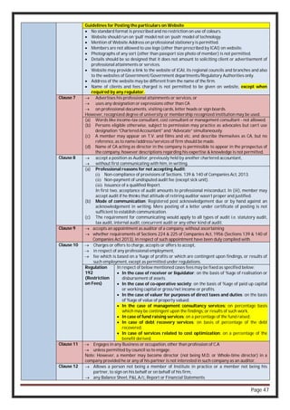 Page 47
Guidelines for Posting the particulars on Website
 No standard format is prescribed and no restriction on use of colours.
 Website should run on ‘pull’ model not on ‘push’ model of technology.
 Mention of Website Address on professional stationery is permitted.
 Members are not allowed to use logo (other than prescribed by ICAI) on website.
 Photographs of any sort (other than passport size photo of member) is not permitted.
 Details should be so designed that it does not amount to soliciting client or advertisement of
professional attainments or services.
 Website may provide a link to the website of ICAI, its regional councils and branches and also
to the websites of Government/Government departments/Regulatory Authorities only.
 Address of the website may be different from the name of the firm.
 Name of clients and fees charged is not permitted to be given on website, except when
required by any regulator.
Clause 7  Advertises his professional attainments or services, or
 uses any designation or expressions other than CA
 on professional documents, visiting cards, letter heads or sign boards.
However, recognized degree of university or membership recognized institution may be used.
(a) Words like income-tax consultant, cost consultant or management consultant - not allowed.
(b) Persons eligible otherwise, subject to permission may practice as advocates but can’t use
designation “Chartered Accountant” and “Advocate” simultaneously.
(c) A member may appear on T.V. and films and etc. and describe themselves as CA, but no
reference, as to name/address/services of firm should be made.
(d) Name of CA acting as director in the company is permissible to appear in the prospectus of
the company, however descriptions regarding his expertise & knowledge is not permitted.
Clause 8  accept a position as Auditor, previously held by another chartered accountant,
 without first communicating with him, in writing.
(a) Professional reasons for not accepting Audit:
(i) Non-compliance of provisions of Sections. 139 & 140 of Companies Act, 2013.
(ii) Non-payment of undisputed audit fee (except sick unit).
(iii) Issuance of a qualified Report.
In first two, acceptance of audit amounts to professional misconduct. In (iii), member may
accept audit if he thinks that attitude of retiring auditor wasn’t proper and justified.
(b) Mode of communication: Registered post acknowledgement due or by hand against an
acknowledgement in writing. Mere posting of a letter under certificate of posting is not
sufficient to establish communication.
(c) The requirement for communicating would apply to all types of audit i.e. statutory audit,
tax audit, internal audit, concurrent audit or any other kind of audit.
Clause 9  accepts an appointment as auditor of a company, without ascertaining
 whether requirements of Sections 224 & 225 of Companies Act, 1956 (Sections 139 & 140 of
Companies Act 2013), in respect of such appointment have been duly complied with.
Clause 10  Charges or offers to charge, accepts or offers to accept,
 in respect of any professional employment,
 fee which is based on a %age of profits or which are contingent upon findings, or results of
such employment, except as permitted under regulations.
Regulation
192
(Restriction
on Fees)
In respect of below mentioned cases fees may be fixed as specified below:
 In the case of receiver or liquidator: on the basis of %age of realisation or
disbursement of assets.
 In the case of co-operative society: on the basis of %age of paid up capital
or working capital or gross/net income or profits.
 In the case of valuer for purposes of direct taxes and duties: on the basis
of %age of value of property valued.
 In the case of management consultancy services: on percentage basis
which may be contingent upon the findings, or results of such work.
 In case of fund raising services: on a percentage of the fund raised;
 In case of debt recovery services: on basis of percentage of the debt
recovered.
 In case of services related to cost optimization: on a percentage of the
benefit derived.
Clause 11  Engages in any Business or occupation, other than profession of C.A
 unless permitted by council so to engage.
Note: However, a member may become director (not being M.D. or Whole-time director) in a
company provided he or any of his partner is not interested in such company as an auditor.
Clause 12  Allows a person not being a member of Institute in practice or a member not being his
partner, to sign on his behalf or on behalf of his firm,
 any Balance Sheet, P&L A/c, Report or Financial Statements
 