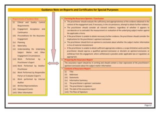 Page 67
Guidance Note on Reports and Certificates for Special Purposes
4 Requirements of Guidance Note
(i) Ethical and Quality Control
Requirements
(ii) Engagement Acceptance and
Continuance
(iii) Preconditions for the Assurance
Engagement
(iv) Planning
(v) Materiality
(vi) Understanding the Underlying
Subject Matter and Other
Engagement Circumstances
(vii) Work Performed by a
Practitioner’s Expert
(viii) Work Performed by Another
Practitioner
(ix) Work Performed by Responsible
Party’s or Evaluator Expert’s
(x) Work performed by Internal
Auditor
(xi) Written Representations
(xii) Subsequent Events
(xiii) Other Information
5 Forming the Assurance Opinion / Conclusion
 The practitioner should evaluate the sufficiency and appropriateness of the evidence obtained in the
context of the engagement and, if necessary, in the circumstances, attempt to obtain further evidence.
 The practitioner should consider all relevant evidence, regardless of whether it appears to
corroborate or to contradict the measurement or evaluation of the underlying subject matter against
the applicable criteria.
 If the practitioner is unable to obtain necessary further evidence, the practitioner should consider the
implications for the practitioner’s opinion/conclusion.
 The practitioner should form an opinion/a conclusion about whether the subject matter information
is free of material misstatement.
 If the practitioner is unable to obtain sufficient appropriate evidence, a scope limitation exists and the
practitioner should express a qualified opinion/conclusion or disclaim an opinion/conclusion, or
withdraw from the engagement, where withdrawal is possible under applicable law or regulation, as
appropriate.
6 Preparing the Assurance Report
The assurance report should be in writing and should contain a clear expression of the practitioner’s
opinion/conclusion about the subject matter information.
7 Contents of Assurance Report
(i) Title
(ii) Addressee
(iii) Statements
(iv) Informative Summary
(v) The practitioner’s opinion/ conclusion
(vi) The practitioner’s signature
(vii) The date of the assurance report
(viii) The Place of Signature
 